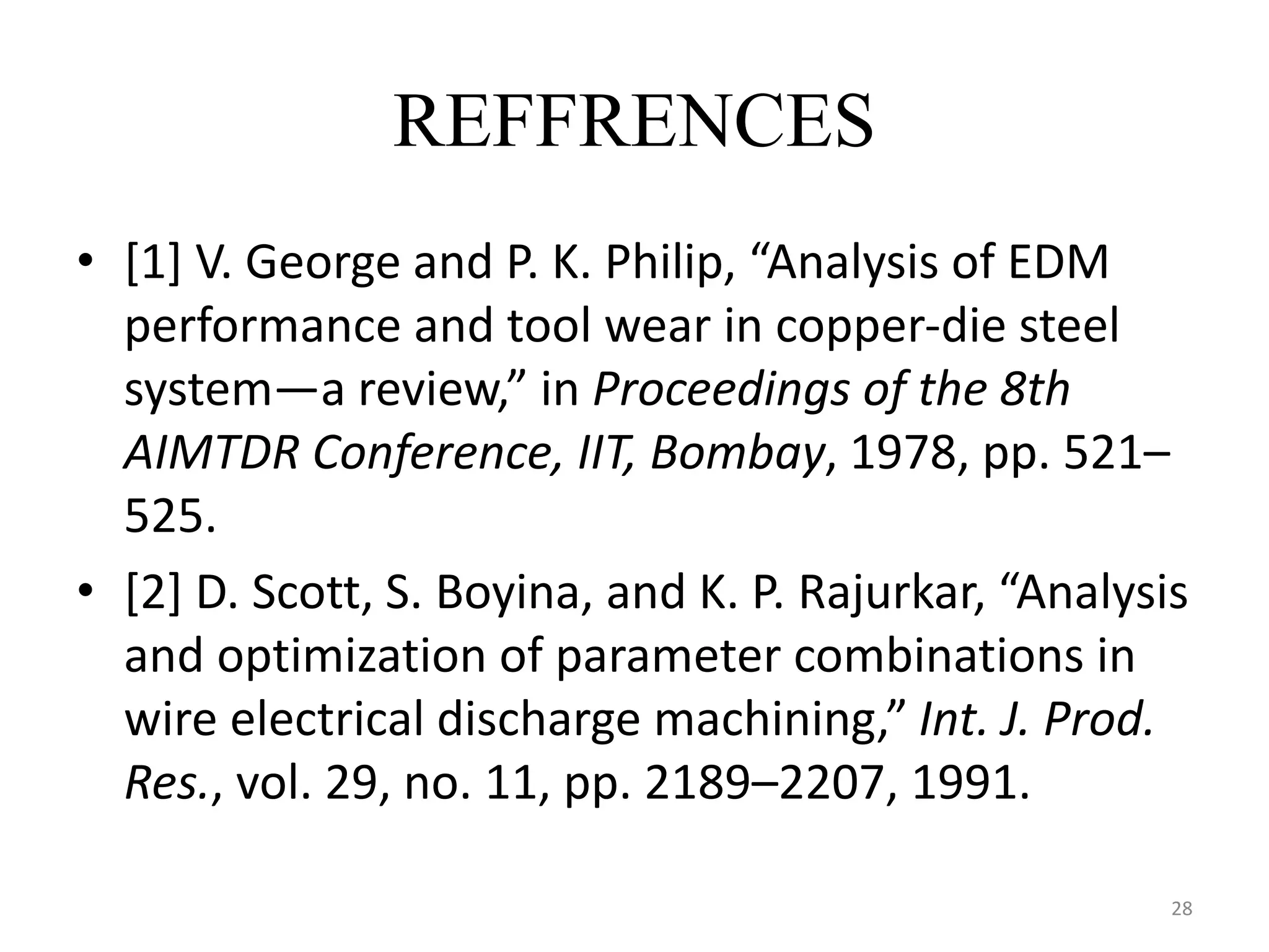 REFFRENCES
• [1] V. George and P. K. Philip, “Analysis of EDM
performance and tool wear in copper-die steel
system—a review,” in Proceedings of the 8th
AIMTDR Conference, IIT, Bombay, 1978, pp. 521–
525.
• [2] D. Scott, S. Boyina, and K. P. Rajurkar, “Analysis
and optimization of parameter combinations in
wire electrical discharge machining,” Int. J. Prod.
Res., vol. 29, no. 11, pp. 2189–2207, 1991.
28
 