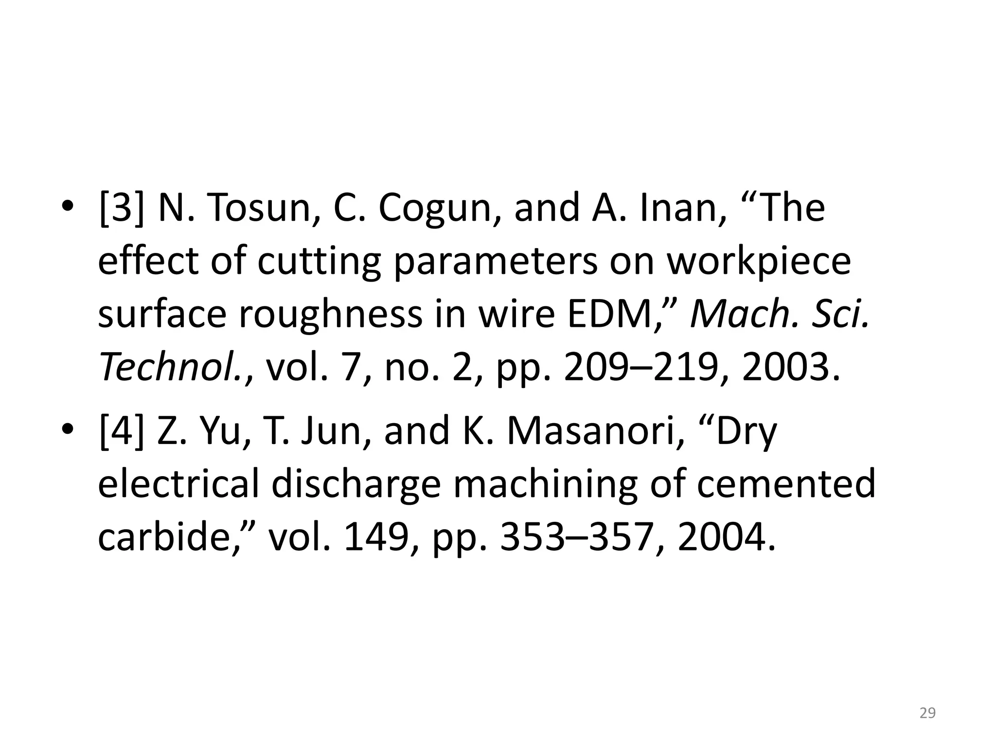 • [3] N. Tosun, C. Cogun, and A. Inan, “The
effect of cutting parameters on workpiece
surface roughness in wire EDM,” Mach. Sci.
Technol., vol. 7, no. 2, pp. 209–219, 2003.
• [4] Z. Yu, T. Jun, and K. Masanori, “Dry
electrical discharge machining of cemented
carbide,” vol. 149, pp. 353–357, 2004.
29
 