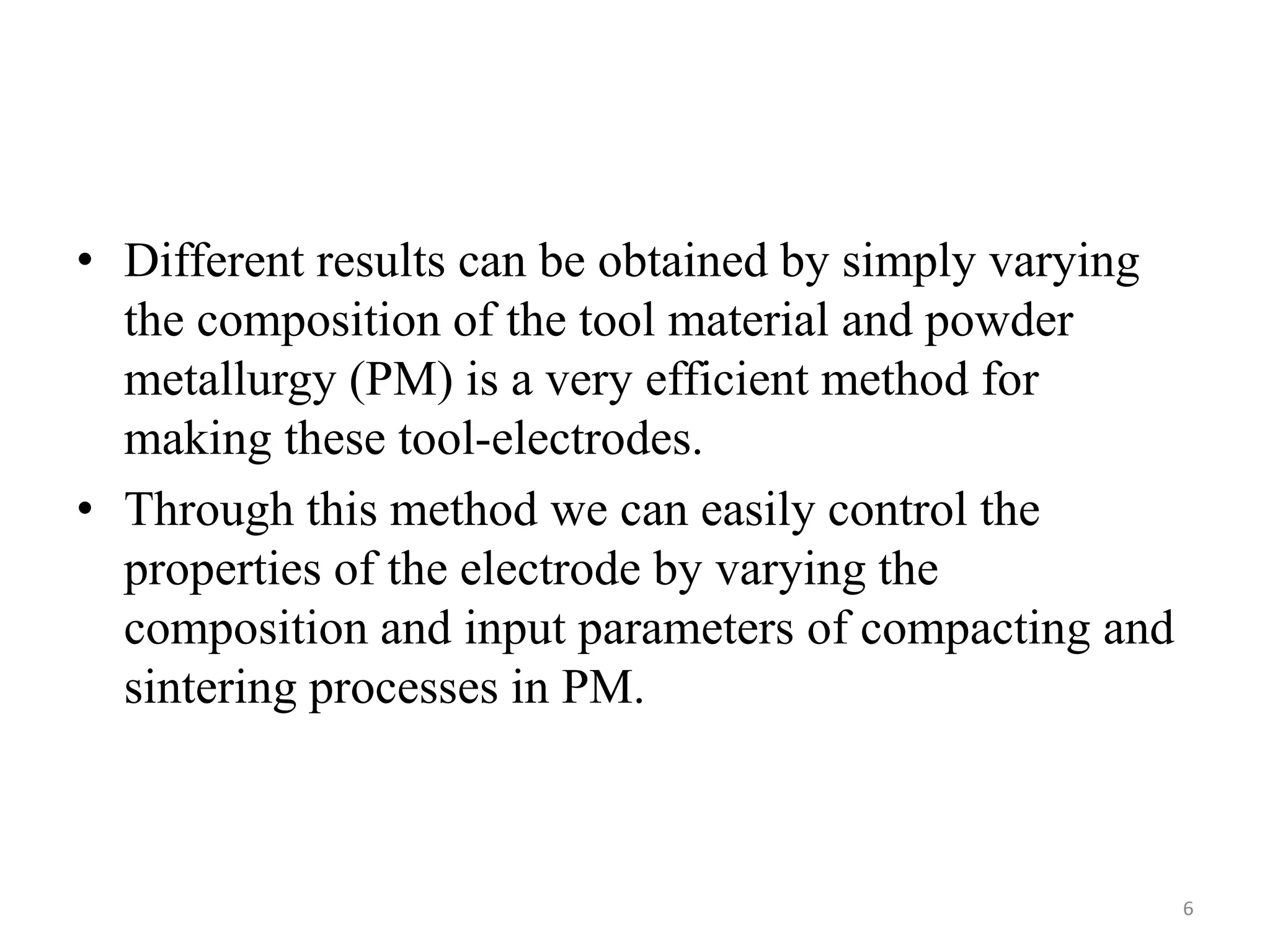 • Different results can be obtained by simply varying
the composition of the tool material and powder
metallurgy (PM) is a very efficient method for
making these tool-electrodes.
• Through this method we can easily control the
properties of the electrode by varying the
composition and input parameters of compacting and
sintering processes in PM.
6
 