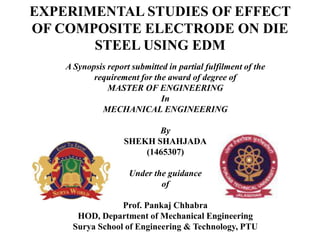 EXPERIMENTAL STUDIES OF EFFECT
OF COMPOSITE ELECTRODE ON DIE
STEEL USING EDM
A Synopsis report submitted in partial fulfilment of the
requirement for the award of degree of
MASTER OF ENGINEERING
In
MECHANICAL ENGINEERING
By
SHEKH SHAHJADA
(1465307)
Under the guidance
of
Prof. Pankaj Chhabra
HOD, Department of Mechanical Engineering
Surya School of Engineering & Technology, PTU
 