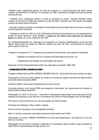 10
Trabalhei como colaborador externo na área de economia no “Jornal Expresso das Nove” desde
meados de Novembro de 1998 até 14 de Janeiro de 1999, mantendo uma página semanal de temas
sobre Economia.
- Trabalhei como colaborador externo na área de economia no Jornal “ Açoriano Oriental” desde
meados de Fevereiro de 1999 até meados de Junho de 2000, mantendo sem interrupção uma página
semanal de temas sobre Economia.
- Executei funções de gestão na Residência Universitária da Universidade Nova de Lisboa no período
de licenciatura em Economia.
- Trabalhei no Verão de 1993 na W.W.I (Wholesale Warehousing Industries) em que desempenhei a
função de direct salesman, tendo atingido o ranking de 42º melhor direct salesman da Península
Ibérica no período de Junho a Setembro de 1993.
Fui Vendedor/Distribuidor de maracujá da Cooperativa de Produtos Hortofrutícolas da ilha de São
Miguel, desde finais de Janeiro de 1996 até meados de Junho de 1997, comercializando maracujá
para máquina de Sumos .
Trabalhei no Programa O.T.L, Programa de ocupação de tempos livres, nas seguintes instituições:
- Gabinete de Projetos da E.D.A- Empresa de Eletricidade dos Açores, S.A.
- Departamento de Biologia da Universidade dos Açores.
Explicador do Ciclo Preparatório/Secundário de matemática no período 1989-1993.
AAATTTIIIVVVIIIDDDAAADDDEEESSS EEEXXXTTTRRRAAA CCCUUURRRRRRIIICCCUUULLLAAARRREEESSS :::
Criação do Rallye Pass do ERC AZORES AIRLINES RALLYE, instrumento de novas receitas do rallye.
Participação no encontro sobre direitos da mulher no contexto de trabalho decorrido em Maio de 2016
promovido pela Associação UMAR.
Gestão da ABSA- Associação de Bodyboard e Surf dos Açores.
Comissário técnico com licença FPAK para desportos motorizados com desempenho de funções no
Azores Airlines Rallye desde 2011.
Participação em 2012 no Encontro “ Juventude e Participação Democrática” promovido pela Direção
Regional da Juventude e que decorreu na Academia das Artes em Ponta Delgada, ilha de São Miguel.
Promotor de incoming de Erasmus+ de associações da União Europeia.
Praticante de bodyboard, trilhos, futebol, natação.
Escritor de livros de poesia, economia/gestão/marketing.
Apoio no terreno a pessoas carenciadas através da Associação juvenil AJAV.
Participação no evento +IDEIAS POSITIVAS promovido pela Galpenergia e que decorreu no ano de
2004 em Coimbra.
Participação nos encontros nacionais e regionais de revendedores galp do retalho e gpl no período de
2002-2008 em representação da Galp Açores, S.A.
 