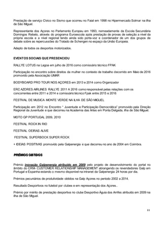 11
Prestação de serviço Cívico no Sismo que ocorreu no Faial em 1998 no Hipermercado Solmar na ilha
de São Miguel.
Representante dos Açores no Parlamento Europeu em 1993, nomeadamente da Escola Secundária
Domingos Rebelo, através do programa Euroescola após prestação de provas de seleção a nível da
própria escola e a nível regional tendo ainda sido porta-voz e coordenador de um dos grupos de
debate sobre as repercussões do Tratado de Schengen no espaço da União Europeia.
Adepto de todos os desportos motorizados.
EVENTOS SOCIAIS QUE PRESENCIOU
RALLYE LOTUS na Lagoa em julho de 2016 como comissário técnico FPAK
Participação no encontro sobre direitos da mulher no contexto de trabalho decorrido em Maio de 2016
promovido pela Associação UMAR
BODYBOARD PRO TOUR NOS AÇORES em 2013 e 2014 como Organizador
ERC AZORES AIRLINES RALLYE 2011 A 2016 como responsável pelas relações com os
concorrentes entre 2011 e 2014 e comissário técnico Fpak entre 2015 e 2016
FESTIVAL DE MUSICA MONTE VERDE NA ILHA DE SÃO MIGUEL
Participação em 2012 no Encontro “ Juventude e Participação Democrática” promovido pela Direção
Regional da Juventude e que decorreu na Academia das Artes em Ponta Delgada, ilha de São Miguel.
MOTO GP PORTUGAL 2009, 2010
FESTIVAL ROCK IN RIO
FESTIVAL OEIRAS ALIVE
FESTIVAL SUPERBOCK SUPER ROCK
+ IDEIAS POSITIVAS promovido pela Galpenergia e que decorreu no ano de 2004 em Coimbra.
PPPRRRÉÉÉMMMIIIOOOSSS OOOBBBTTTIIIDDDOOOSSS
Prémio inovação Galpenergia atribuído em 2009 pelo projeto de desenvolvimento do portal no
âmbito do CRM- CUSTOMER RELATIONSHIP MANAGEMENT abrangendo os revendedores Galp em
Portugal e Espanha estando o mesmo disponível na intranet da Galpenergia 24 horas por dia.
Prémios pecuniários de produtividade obtidos na Galp Açores no período 2002 a 2014.
Resultado Desportivos no futebol por clubes e em representação dos Açores..
Prémio por mérito de prestação desportiva no clube Desportivo Àguia dos Arrifes atribuído em 2009 na
ilha de São Miguel.
 