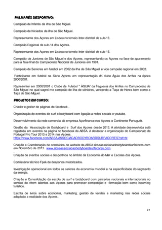 12
PPPAAALLLMMMAAARRRÉÉÉSSS DDDEEESSSPPPOOORRRTTTIIIVVVOOO:::
Campeão de Infantis da ilha de São Miguel.
Campeão de Iniciados da ilha de São Miguel.
Representante dos Açores em Lisboa no torneio Inter-distrital de sub-13.
Campeão Regional de sub-14 dos Açores.
Representante dos Açores em Lisboa no torneio Inter-distrital de sub-15.
Campeão de Juniores de São Miguel e dos Açores, representando os Açores na fase de apuramento
para a fase final do Campeonato Nacional de Juniores em 1991.
Campeão de Seniores em futebol em 2002 da ilha de São Miguel e vice campeão regional em 2002.
Participante em futebol na Série Açores em representação do clube Águia dos Arrifes na época
2000/2001.
Representei em 2000/2001 o Clube de Futebol “ ÀGUIA” da freguesia dos Arrifes no Campeonato de
São Miguel no qual sagrei-me campeão de ilha de séniores, vencendo a Taça de Honra bem como a
Taça de São Miguel.
PPPRRROOOJJJEEETTTOOOSSS EEEMMM CCCUUURRRSSSOOO:::
Criador e gestor de páginas de facebook .
Organização de eventos de surf e bodyboard com ligação a redes sociais e youtube.
Desenvolvimento da rede comercial da empresa Açorfinance nos Açores e Continente Português.
Gestão da Associação de Bodyboard e Surf dos Açores desde 2013. A atividade desenvolvida está
registada em eventos na página no facebook da ABSA. A destacar a organização do Campeonato de
Portugal Pro Tour 2013 e 2014 nos Açores.
https://www.facebook.com/ABSA.ASSOCIACAOBODYBOARDSURFACORES?ref=hl
Criação e Coordenação de conteúdos do website da ABSA absaassociacaobodyboardsurfacores.com
em Novembro de 2013 www.absaassociacaobodyboardsurfacores.com
.
Criação de eventos sociais e desportivos no âmbito da Economia do Mar e Escolas dos Açores.
Comissário técnico Fpak de desportos motorizados.
Investigação operacional em todos os setores da economia mundial e na especificidade do segmento
da energia.
Criação e Consolidação da escola de surf e bodyboard com parcerias nacionais e internacionais no
sentido de virem talentos aos Açores para promover competição e formação bem como incoming
turístico.
Escrita de livros sobre economia, marketing, gestão de vendas e marketing nas redes sociais
adaptado a realidade dos Açores.
 