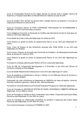 3
Curso de Produtividade Pessoal na Era Digital derivado da parceria entre a Google, Governo de
Espanha e a Fundação Santa Maria la Real del Património Histórico em julho de 2016.
Curso de Analítica Web derivado da parceria entre a Google, Governo de Espanha e a Escuela de
Organizacíon Industrial em julho de 2016.
Curso de Comissário Técnico da FPAK- FEDERAÇÃO PORTUGUESA DE AUTOMOBILISMO E
KARTING em 2015 e 2016 lecionado nos Açores.
Curso Inteligência Emocional na Resolução de Conflitos pela International Faculty for Executives em
Lisboa em 2014 pela Galpenergia.
Curso Gestão de Contas Locais pela Galpenergia em Lisboa em 2014.
Curso Sistema de gestão de postos de abastecimento Namos no ano 2014 pela Galpenergia em
Lisboa.
Curso Treino de Equipas de Alto Rendimento lecionado pela TEAM WORK no ano 2013 pela
Galpenergia em Alcobaça.
Curso Comex- Programa de formação para Comerciais de Excelência da Galpenergia lecionado pela
Neves de Almeida em Lisboa em 2012.
Curso Sistema de gestão de postos de abastecimento Namos no ano 2012 pela Galpenergia em
Lisboa.
Formação em condução defensiva pela CRM em 2010 em Lisboa pela Galpenergia.
Curso de PNL 3D- Programação Neurolinguística a 3 Dimensões no ano 2010 pela Câmara do
Comércio e Indústria de Ponta Delgada.
Curso de Gestão Relacionamento Interpessoal no ano 2010 pela Galpenergia em Lisboa.
Curso de excelência no Atendimento e Serviço a Clientes no ano 2009 pela Câmara do Comércio e
Indústria de Ponta Delgada.
Participação nas video conferências na Galpenergia em 2008/2014 nas áreas de logística, comercial,
financeira, ambiente, segurança, cadeia de valor, internacionalização.
Formação em condução defensiva na Prevenção Rodoviária Portuguesa em 2008 pela Galpenergia.
Curso de Formação em SISTEMA DE GESTÃO DE SAÚDE, SEGURANÇA E AMBIENTE-IBPMS pela
Galpenergia, S.A em 2008 em Lisboa.
Curso de Formação em Gestão de SSA- Fundamentos para chefias e Supervisão pela Dupont Safety
Resources pela Galpenergia, S.A em 2007 em Lisboa.
Curso de Formação em Observações Preventivas de Ambiente e Segurança pela Dupont Safety
Resources pela Galpenergia, S.A em 2007 em Lisboa.
Curso de Excel Avançado na empresa E-FORMARE em 2007.
 
