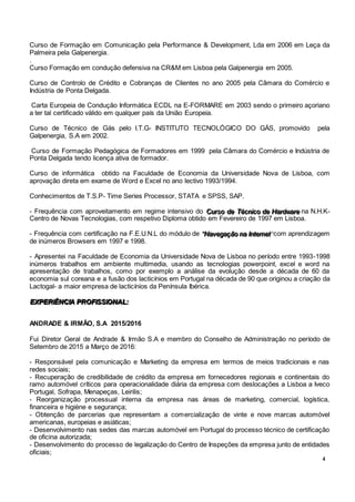 4
Curso de Formação em Comunicação pela Performance & Development, Lda em 2006 em Leça da
Palmeira pela Galpenergia.
.
Curso Formação em condução defensiva na CR&M em Lisboa pela Galpenergia em 2005.
Curso de Controlo de Crédito e Cobranças de Clientes no ano 2005 pela Câmara do Comércio e
Indústria de Ponta Delgada.
Carta Europeia de Condução Informática ECDL na E-FORMARE em 2003 sendo o primeiro açoriano
a ter tal certificado válido em qualquer país da União Europeia.
Curso de Técnico de Gás pelo I.T.G- INSTITUTO TECNOLÓGICO DO GÁS, promovido pela
Galpenergia, S.A em 2002.
Curso de Formação Pedagógica de Formadores em 1999 pela Câmara do Comércio e Indústria de
Ponta Delgada tendo licença ativa de formador.
Curso de informática obtido na Faculdade de Economia da Universidade Nova de Lisboa, com
aprovação direta em exame de Word e Excel no ano lectivo 1993/1994.
Conhecimentos de T.S.P- Time Series Processor, STATA e SPSS, SAP.
- Frequência com aproveitamento em regime intensivo do CCCuuurrrsssooo dddeee TTTééécccnnniiicccooo dddeee HHHaaarrrdddwwwaaarrreee na N.H.K-
Centro de Novas Tecnologias, com respetivo Diploma obtido em Fevereiro de 1997 em Lisboa.
- Frequência com certificação na F.E.U.N.L do módulo de “““NNNaaavvveeegggaaaçççãããooo nnnaaa IIInnnttteeerrrnnneeettt”””com aprendizagem
de inúmeros Browsers em 1997 e 1998.
- Apresentei na Faculdade de Economia da Universidade Nova de Lisboa no período entre 1993-1998
inúmeros trabalhos em ambiente multimedia, usando as tecnologias powerpoint, excel e word na
apresentação de trabalhos, como por exemplo a análise da evolução desde a década de 60 da
economia sul coreana e a fusão dos lacticínios em Portugal na década de 90 que originou a criação da
Lactogal- a maior empresa de lacticínios da Península Ibérica.
EEEXXXPPPEEERRRIIIÊÊÊNNNCCCIIIAAA PPPRRROOOFFFIIISSSSSSIIIOOONNNAAALLL:::
ANDRADE & IRMÃO, S.A 2015/2016
Fui Diretor Geral de Andrade & Irmão S.A e membro do Conselho de Administração no período de
Setembro de 2015 a Março de 2016:
- Responsável pela comunicação e Marketing da empresa em termos de meios tradicionais e nas
redes sociais;
- Recuperação de credibilidade de crédito da empresa em fornecedores regionais e continentais do
ramo automóvel críticos para operacionalidade diária da empresa com deslocações a Lisboa a Iveco
Portugal, Sofrapa, Menapeças, Leirilis;
- Reorganização processual interna da empresa nas áreas de marketing, comercial, logística,
financeira e higiéne e segurança;
- Obtenção de parcerias que representam a comercialização de vinte e nove marcas automóvel
americanas, europeias e asiáticas;
- Desenvolvimento nas sedes das marcas automóvel em Portugal do processo técnico de certificação
de oficina autorizada;
- Desenvolvimento do processo de legalização do Centro de Inspeções da empresa junto de entidades
oficiais;
 