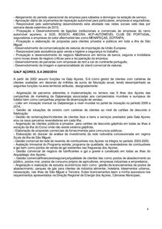 5
- Alargamento do período operacional da empresa para sábados e domingos na estação de serviço;
- Aprovação diária de orçamentos de reparação automóvel para particulares, empresas e seguradoras;
- Responsável pelo webmarketing desenvolvendo esta atividade nas redes sociais sete dias por
semana desde setembro de 2015;
- Prospeção e Desenvolvimento de ligações institucionais e comerciais às empresas do ramo
automóvel açoriano, à SGS, BOSCH, ANECRA, ACP-AUTOMÓVEL CLUB DE PORTUGAL,
seguradoras e empresas do setor aftermarket tais como MENAPEÇAS, SOFRAPA;
- Prospeção e elaboração de propostas para clientes privados e públicos em toda a ilha de São
Miguel;
- Desenvolvimento da comercialização de viaturas de importação da União Europeia;
- Responsável pela assistência após venda e higiéne e segurança no trabalho;
- Prospeção e desenvolvimento do negócio Maxfinance em termos de banca, seguros e imobiliária
como novas áreas de negócio críticas para a recuperação da empresa;
- Desenvolvimento de parcerias com empresas de rent a car do continente português;
- Desenvolvimento da imagem e operacionalidade do stand comercial de viaturas.
GALP AÇORES, S.A 2002/2014
A partir de 2002 assumi funções na Galp Açores, S.A como gestor de clientes com carteiras de
clientes avaliadas em dezenas de milhões de euros de faturação anual, tendo desempenhado as
seguintes funções na área territorial atríbuida, designadamente:
- Angariação de parceiros aderentes e implementação no terreno nas 9 ilhas dos Açores das
campanhas de marketing da Galpenergia associadas aos campeonatos mundiais e europeus de
futebol bem como campanhas próprias de dinamização de vendas;
- Líder em inovação mensal na Galpenergia a nível mundial no portal de inovação no período 2009 a
2014;
- Gestão de situações de sinistro com carteiras de clientes ao nível de cartões de desconto e
fidelização;
- Gestão de reclamações/incidentes de clientes face a bens e serviços prestados pela Galp Açores
e/ou os seus parceiros revendedores em cada ilha;
- Angariação de clientes públicos e privados para cartões de desconto galpfrota em todas as ilhas à
exceção da ilha do Corvo onde não existe sistema galpfrota;
- Elaboração de propostas comerciais de fornecimentos para concursos públicos;
- Elaboração do dossier de análise de investimento da rede rodoviária concessionada em regime
Scuts da ilha de São Miguel;
- Gestão comercial de rede de revenda de combustíveis nos Açores na íntegra no período 2003-2005;
- Avaliação trimestral do Programa estrela, programa de qualidade, de revendedores de combustíveis
e gpl bem como pontos de venda de gpl existentes nas freguesias dos Açores;
- Gestão comercial de negócio de lubrificantes e gpl a granel e canalizado em todas as ilhas do
Arquipélago dos Açores;
- Gestão comercial/financeira/segurança/qualidade de clientes tais como postos de abastecimento ao
público, postos mar, postos de consumo próprio de agricultores, empresas industriais e empreiteiros;
- Angariação e realização de estudos económicos bem como gestão de licenciamentos de postos de
abastecimento, parques de gás para clientes de indústria alimentar, hotelaria, loteamentos urbanos,
restauração, nas ilhas de São Miguel e Terceira. Estes licenciamentos teem a minha assinatura nos
requerimentos apresentados na Direção Regional de Energia dos Açores, Câmaras Municipais;
 