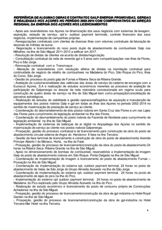 6
RRREEEFFFEEERRRÊÊÊNNNCCCIIIAAA DDDEEE AAALLLGGGUUUMMMAAASSS OOOBBBRRRAAASSS EEE CCCOOONNNTTTRRRAAATTTOOOSSS GGGAAALLLPPP EEENNNEEERRRGGGIIIAAA PPPRRROOOMMMOOOVVVIIIDDDAAASSS,,, GGGEEERRRIIIDDDAAASSS
EEE RRREEEAAALLLIIIZZZAAADDDAAASSS NNNOOOSSS AAAÇÇÇOOORRREEESSS NNNOOO PPPEEERRRÍÍÍOOODDDOOO 222000000222---222000111444 CCCOOOMMM CCCOOOMMMPPPRRROOOVVVAAATTTIIIVVVOOOSSS NNNAAA DDDIIIRRREEEÇÇÇÃÃÃOOO
RRREEEGGGIIIOOONNNAAALLL DDDAAA EEENNNEEERRRGGGIIIAAA DDDOOOSSS AAAÇÇÇOOORRREEESSS NNNOOOSSS LLLIIICCCEEENNNCCCIIIAAAMMMEEENNNTTTOOOSSS
- Apoio aos revendedores nos Açores na dinamização dos seus negócios com sistemas de lavagem,
aspiração, estação de serviço, opt´s- outdoor payment terminals, controle financeiro dos seus
negócios, implementação de campanhas próprias.
- Renegociações contratuais com clientes de diversas ilhas com volumes contratuais de faturação de
dezenas de milhões de euros.
- Negociação e licenciamento do novo posto duplo de abastecimento de combustíveis Galp nos
Milhafres na ilha de São Miguel 2011-2013 a edificar em 2017.
- Resolução de dívidas de clientes via acordo de dívidas/negociação.
- Consolidação contratual da rede de revenda gpl a 5 anos sem comparticipações nas ilhas de Flores,
Pico e São Jorge.
- Renovação contratual com a Transmaçor.
- Alteração de revendedores com resolução efetiva de dívidas na tramitação contratual para
continuidade de negócio de retalho de combustíveis na Madalena do Pico, São Roque do Pico, ilhas
do Corvo, São Jorge.
- Gestão do processo do posto galp de Furnas e Ribeira Seca da Ribeira Grande.
- Avaliação do custo/racionalidade das valências das áreas de serviço do caderno de encargos com a
Euroscut Açores, S.A e realização de estudos económicos inerentes ao processo de avaliação de
participação da Galpenergia no dossier da rede rodoviária concessionada em regime scuts para
construção de quatro áreas de serviço na ilha de São Miguel bem como prospeção/consolidação de
parceiros estratégicos.
- Realização de estudos de viabilidade e gestão operacional/logística de aquisição e manutenção de
equipamentos dos postos rodovia Galp e gpl em todas as ilhas dos Açores no período 2002-2014 no
sentido de maximização de prestação de serviço ao cliente.
- Coordenação do desmantelamento de dois postos rodovia em Santa Cruz das Flores e um nas Lajes
das Flores para cumprimento da legislação ambiental na ilha das Flores.
- Coordenação do desmantelamento do posto rodovia da Fazenda de Nordeste para cumprimento de
legislação ambiental na ilha de São Miguel.
- Implementação de sistemas de balanças de ar digital no Arquipélago dos Açores no sentido de
maximização de serviço ao cliente nos postos rodovia Galpenergia.
- Prospeção, gestão do processo contratual e de licenciamento para construção da obra do posto de
abastecimento circular externa de Angra do Heroísmo- II fase na ilha Terceira.
- Gestão da fase terminal de licenciamento e construção da obra do posto de abastecimento Avenida
Príncipe Alberto I do Mónaco, Horta, na ilha do Faial.
- Prospeção, gestão do processo de licenciamento/construção da obra do posto de abastecimento 24
horas na Ribeira Seca- Ribeira Grande na ilha de São Miguel.
- Apoio no dimensionamento de bombas de combustível, reservatórios e implementação de imagem
Galp do posto de abastecimento rodovia em São Roque- Ponta Delgada na ilha de São Miguel.
- Coordenação de implementação de imagem e licenciamento do posto de abastecimento Furnas –
Povoação na ilha de São Miguel.
- Coordenação de implementação do sistema opt, outdoor payment terminal, 24 horas no posto de
abastecimento de Velas de São Jorge do Grupo Almeida Azevedo na ilha de São Jorge.
- Coordenação de implementação do sistema opt, outdoor payment terminal, 24 horas no posto de
abastecimento de lajes do pico na ilha do Pico.
- Implementação do sistema opt outdoor payment terminal, 24 horas no posto de abastecimento de
Madalena do Pico explorado pelo Grupo Almeida Azevedo na ilha do Pico.
- Realização de estudo económico e licenciamento do posto de consumo próprio de Construções
Achadense na ilha de São Miguel.
- Prospeção, gestão do processo de licenciamento/construção da obra de gpl-indústria no Hotel Royal
Garden na ilha de São Miguel.
- Prospeção, gestão do processo de licenciamento/construção da obra de gpl-indústria no Hotel
Terceira Mar Hotel na ilha Terceira.
 