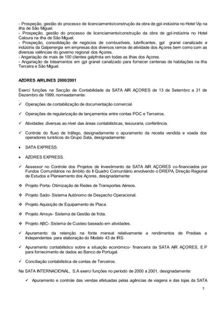 7
- Prospeção, gestão do processo de licenciamento/construção da obra de gpl-indústria no Hotel Vip na
ilha de São Miguel.
- Prospeção, gestão do processo de licenciamento/construção da obra de gpl-indústria no Hotel
Caloura na ilha de São Miguel.
- Prospeção, consolidação de negócios de combustíveis, lubrificantes, gpl granel canalizado e
indústria da Galpenergia em empresas dos diversos ramos de atividade dos Açores bem como com as
diversas valências do governo regional dos Açores.
- Angariação de mais de 100 clientes galpfrota em todas as ilhas dos Açores.
- Angariação de loteamentos em gpl granel canalizado para fornecer centenas de habitações na ilha
Terceira e São Miguel.
AZORES AIRLINES 2000/2001
Exerci funções na Secção de Contabilidade da SATA AIR AÇORES de 13 de Setembro a 31 de
Dezembro de 1999, nomeadamente:
.
 Operações de contabilização de documentação comercial.
 Operações de regularização de lançamentos entre contas POC e Terceiros.
 Atividades diversas ao nível das áreas contabilísticas, tesouraria, conferência.
 Controle do fluxo de tráfego, designadamente o apuramento da receita vendida e voada dos
operadores turísticos do Grupo Sata, designadamente:
 SATA EXPRESS.
 AZORES EXPRESS.
 Assessor no Controle dos Projetos de Investimento da SATA AIR AÇORES co-financiados por
Fundos Comunitários no âmbito do II Quadro Comunitário envolvendo o DREPA, Direção Regional
de Estudos e Planeamento dos Açores, designadamente:
 Projeto Porta- Otimização de Redes de Transportes Aéreos.
 Projeto Sado- Sistema Autónomo de Despacho Operacional.
 Projeto Aquisição de Equipamento de Placa.
 Projeto Amsys- Sistema de Gestão de frota.
 Projeto ABC- Sistema de Custeio baseado em atividades.
 Apuramento da retenção na fonte mensal relativamente a rendimentos de Prediais e
Independentes para elaboração do Modelo 43 de IRS.
 Apuramento contabilístico sobre a situação económico- financeira da SATA AIR AÇORES, E.P
para fornecimento de dados ao Banco de Portugal.
 Conciliação contabilística de contas de Terceiros.
Na SATA INTERNACIONAL, S.A exerci funções no período de 2000 a 2001, designadamente:
 Apuramento e controle das vendas efetuadas pelas agências de viagens e das lojas da SATA
 