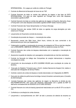 8
INTERNACIONAL, S.A, pagas por cartão de crédito em Portugal.
 Controle do diferencial de faturação de horas de voo TAP.
 Controle financeiro de todas as vendas das agências de viagens e das lojas da SATA
INTERNACIONAL, S.A para as rotas regulares em Portugal bem como das despesas
associadas à gestão do BSP.
 Controle financeiro de todas as vendas das agências de viagens na Espanha, Alemanha, Suíça
e França bem como das despesas associadas à gestão do BSP nestes mesmos países.
 Controle Financeiro das Taxas Aeroportuárias na França e Noruega.
 Controle financeiro das vendas CASS de todos os agentes de carga abrangidos por este
sistema em Portugal.
 Lançamentos do Orçamento corrente da empresa.
 Constituição de provisão de cheque c – manutenção dos aviões.
 Apuramento mensal das flight hours, block hours, número de voos comerciais e de
posicionamento por rota e por equipamento.
 Colaboração na gestão e coordenação do processo de instalação de TPA ao nível das relações
com a REDUNICRE, AMERICAN EXPRESS e o BPA no balcão de vendas do Porto.
 Controle financeiro das contas de despesa relacionadas com a reparação e manutenção de
todos os aviões.
 Assessoria na gestão de relações com passageiros nomeadamente ao nível dos reembolsos.
 Controle da faturação de tráfego das Companhias de aviação internacionais e respetiva
conciliação de contas.
 Lançamento da documentação do IATA CLEARING HOUSE para conciliação de contas de
terceiros.
 Execução do Relatório Trimestral para o I.N.A.C, Instituto Nacional de Aviação Civil, relativo à
execução das Obrigações de Serviço Público.
 Controle e estorno de contas de despesa e receita relacionadas com integrações do AMSYS.
 Execução de análise de performance homóloga mensal, trimestral e semestral para o Conselho
de Administração.
 Controle financeiro das vendas das agências de viagem na Alemanha no âmbito da rota
PDL/FRANKFURT/PDL bem como das despesas relacionadas com a gestão do BSP na
Alemanha nomeadamente da DERDATA, B+S CARD SERVICE.
 Controle financeiro da conta de leasing operacional relacionada com os três B-737 e os dois A-
310.
 Conferência e conciliação de contas diversas.
 Lançamento e acompanhamento em 2001 de todo o processo de adesão da empresa ao
 