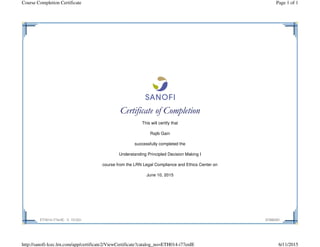 Certificate of Completion
This will certify that
Rajib Gain
successfully completed the
Understanding Principled Decision Making I
course from the LRN Legal Compliance and Ethics Center on
June 10, 2015
ETH014-i77enIE - V. 151231 87886281
Page 1 of 1Course Completion Certificate
6/11/2015http://sanofi-lcec.lrn.com/app/certificate2/ViewCertificate?catalog_no=ETH014-i77enIE
 