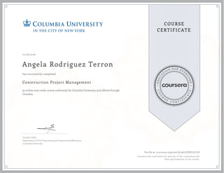 EDUCA
T
ION FOR EVE
R
YONE
CO
U
R
S
E
C E R T I F
I
C
A
TE
COURSE
CERTIFICATE
12/16/2016
Angela Rodriguez Terron
Construction Project Management
an online non-credit course authorized by Columbia University and offered through
Coursera
has successfully completed
Ibrahim Odeh
Department of Civil Engineering and Engineering Mechanics
Columbia University
Verify at coursera.org/verify/9G7ZXJZ7LCLB
Coursera has confirmed the identity of this individual and
their participation in the course.
 