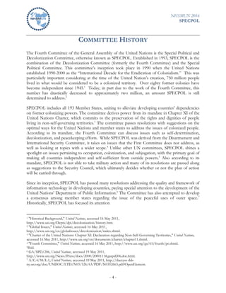 NHSMUN 2016
SPECPOL
- 4 -
COMMITTEE HISTORY
The Fourth Committee of the General Assembly of the United Nations is the Special Political and
Decolonization Committee, otherwise known as SPECPOL. Established in 1993, SPECPOL is the
combination of the Decolonization Committee (formerly the Fourth Committee) and the Special
Political Committee. This committee’s inception took place in 1990 when the United Nations
established 1990-2000 as the “International Decade for the Eradication of Colonialism.” This was
particularly important considering at the time of the United Nation’s creation, 750 million people
lived in what would be considered to be a colonized territory. Over eighty former colonies have
become independent since 1945.1
Today, in part due to the work of the Fourth Committee, this
number has drastically decreased to approximately two million, an amount SPECPOL is still
determined to address.2
SPECPOL includes all 193 Member States, uniting to alleviate developing countries’ dependencies
on former colonizing powers. The committee derives power from its mandate in Chapter XI of the
United Nations Charter, which commits to the preservation of the rights and dignities of people
living in non-self-governing territories.3
The committee passes resolutions with suggestions on the
optimal ways for the United Nations and member states to address the issues of colonized people.
According to its mandate, the Fourth Committee can discuss issues such as self-determination,
decolonization, and peacekeeping efforts. While SPECPOL was derived from the Disarmament and
International Security Committee, it takes on issues that the First Committee does not address, as
well as looking at topics with a wider scope.4
Unlike other UN committees, SPECPOL shines a
spotlight on issues pertaining to occupation, colonization, and subjugation, with the primary goal of
making all countries independent and self-sufficient from outside powers.5
Also according to its
mandate, SPECPOL is not able to take military action and many of its resolutions are passed along
as suggestions to the Security Council, which ultimately decides whether or not the plan of action
will be carried through.
Since its inception, SPECPOL has passed many resolutions addressing the quality and framework of
information technology in developing countries, paying special attention to the development of the
United Nations’ Department of Public Information.6
The Committee has also attempted to develop
a consensus among member states regarding the issue of the peaceful uses of outer space.7
Historically, SPECPOL has focused its attention
1 "Historical Background," United Nations, accessed 16 May 2011,
http://www.un.org/Depts/dpi/decolonization/history.htm.
2 "Global Issues," United Nations, accessed 16 May 2011,
http://www.un.org/en/globalissues/decolonization/index.shtml.
3 "Charter of the United Nations: Chapter XI: Declaration regarding Non-Self-Governing Territories," United Nations,
accessed 16 May 2011, http://www.un.org/en/documents/charter/chapter11.shtml.
4 "Fourth Committee," United Nations, accessed 16 May 2011, http://www.un.org/ga/61/fourth/pr.shtml.
5Ibid.
6 GA/SPD/206, United Nations, accessed 19 May 2011,
http://www.un.org/News/Press/docs/2000/20001114.gaspd206.doc.html.
7 A/C.4/58/L.1, United Nations, accessed 19 May 2011, http://daccess-dds-
ny.un.org/doc/UNDOC/LTD/N03/526/63/PDF/N0352663.pdf?OpenElement.
 