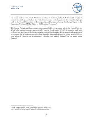 NHSMUN 2016
SPECPOL
- 5 -
on issues such as the Israeli-Palestinian conflict. In addition, SPECPOL frequently works in
conjunction with groups such as the High Commissioner on Refugees and also specialized groups
such as the Special Committee to Investigate Israeli Practices Affecting the Human Rights of the
Palestinian People and Other Arabs of the Occupied Territories.8
The Special Political and Decolonization committee holds a very unique role in the United Nations.
While other main committees aim to resolve current global issues, SPECPOL concerns itself with
healing countries from the lasting impact of their troubling histories. The committee’s foremost goal
is to ensure that all countries enjoy the benefits of the independence to which they are entitled, and
only when all countries are economically, culturally, and socially liberated can the world move
forward.
8 "OHCHR Documents," OHCHR Homepage, accessed 16 May 2011,
http://www2.ohchr.org/english/bodies/GA/61documents.htm.
 