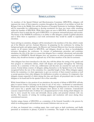 NHSMUN 2016
SPECPOL
- 6 -
SIMULATION
As members of the Special Political and Decolonization Committee (SPECPOL), delegates will
represent the views of their respective countries throughout the duration of our debate on both the
Refugee Crisis in the Middle East and the Situation of Occupied Territories in Azerbaijan. Delegates
will be responsible for collaborating to develop resolutions for these two issues while remaining
within the mandate of SPECPOL. While these topics are new to SPECPOL, all resolutions created
will need to bear in mind that the goal of SPECPOL is to promote international peace and security.
The beauty of the NHSMUN conference is its ability to offer delegates a hands-on global education
and to allow them to experience a real work environment they would be unable to experience
elsewhere.
Upon arriving in committee, delegates will be introduced to the members of the dais, which is made
up of the Director and two Assistant Directors. In preparing for the conference by writing the
background guide and update papers, the Director and Assistant Directors have become substantive
experts on all matters related to SPECPOL, and delegates should use them as knowledgeable
resources throughout the conference. As veterans of parliamentary procedure and committee
simulation, the role of the dais is to ensure that delegates have a realistic, educational, and enjoyable
experience at NHSMUN. Should delegates have any questions on either procedural or substantive
matters, they should not hesitate to approach any of the three members of the dais for assistance.
After delegates have been introduced to the dais, they will first debate the setting of the agenda and
then progress to substantive debate, which will deepen and progress throughout the following
sessions. In a committee of this size, collaboration and decorum are essential for each and every
session. Formal debate consists of delegates adding themselves to the Speakers List to be formally
recognized before the rest of the committee for a specified length of time. When delegates appear
before the committee, it is their opportunity to give an overview of their country’s position as well
as accept questions from other delegates for clarification on policy or solutions. It is imperative that
delegates remain respectful of others during this time and observe all procedural rules in order for
delegates to be heard and for the speaker’s list to flow smoothly.
While formal debate is a key portion of our simulation, the majority of debate in SPECPOL will take
place in caucus format. Caucusing can be done in one of two ways – moderated or unmoderated.
Moderated caucuses flow similarly to formal debate. Delegates' speaking times are often shorter, and
each caucus has a specific topic that delegates must discuss in their comments. Unmoderated
caucuses suspend formal rules of debate for a designated period of time during which delegates are
free to move around the room and informally discuss policy and potential solutions with one
another. The majority of writing for working papers and resolutions will occur during these
unmoderated caucuses.
Another unique feature of SPECPOL as a committee of the General Assembly is the process by
which its working papers and resolutions are created. Solutions start out as a set
of ideas, are formatted into a working paper, then voted upon as draft resolutions, and finally
presented as resolutions in plenary if passed in committee. The length of the resolution-writing
 