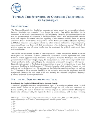 NHSMUN 2016
SPECPOL
- 8 -
TOPIC A: THE SITUATION OF OCCUPIED TERRITORIES
IN AZERBAIJAN
INTRODUCTION
The Nagorno-Karabakh is a landlocked mountainous region subject to an unresolved dispute
between Azerbaijan and Armenia.9
Even though the territory lies within Azerbaijan, but is
dominated by the ethnic Armenian majority, the neighboring Armenian government continues to
rule and govern through its occupation of Azeri (Azerbaijan) lands.10
Both Azerbaijan and Armenia
have been engulfed in conflict since the beginning of the twentieth century, when the Soviet
occupation defined much of these states’ political actions. As the Union of Soviet Socialist Republics
(USSR) had little prior knowledge to cultural and ethnic divisions within these neighboring states,
occupational lines were drawn with little consideration of the indigenous people.11
This lack of
concern created an issue of ethnic conflict that has dominated the political intuitions of these
regions to this day.
Much effort has been made by both of these regions and various international political actors to
create peace and resolution. However, continuous violations of ceasefire agreements and other
forms of violent aggression have demolished this peace.12
Both the Azerbaijani and Armenian
governments are frustrated with prolonging this peace process and have been looking towards more
violent conflict to find a victor. Despite the international community’s recognition of Nagorno-
Karabakh region as part of Azerbaijan, Armenia continues to assert its occupation and its view that
this region should strive for independence.13
Using the Armenian ethnic majority, Armenia has vast
political and physical control over this territory and Azerbaijan has recently stated that it is ready to
act.14
Delegates in this committee should look for innovative solutions that emphasize peaceful
compromise between the two states, while also assuring the ethnically indigenous Nagorno-
Karabakh people are politically represented.
HISTORY AND DESCRIPTION OF THE ISSUE
Russia and the Origins of Middle Eastern Political Conflict
Azerbaijan’s geographical location is a quintessential aspect of its history and political status. Located
in the South Caucasus on the great divide between Europe and Asia, while also surrounded by
Russia and Iran, this state is familiar with complex religious and ethnic conflict.15
Dividing the
Islamic and Christian worlds, this region also hosts a history entwined with the two opposing
9 "Azerbaijan - Armenian Aggression Against Azerbaijan." Heydar Aliyey Foundation, 2005, accessed May 28, 2015,
http://www.azerbaijan.az/_Karabakh/_ArmenianAgression/_armenianAgression_e.html.
10 Ibid.
11 Ibid.
12 Ibid.
13 Ibid.
14 Ibid.
15 Tadeusz Swietochowki, "Azerbaijan: The Hidden Faces of Islam," World Policy Journal 19, no. 3 (2002): 69-76,
http://www.jstor.org/stable/40209821.
 
