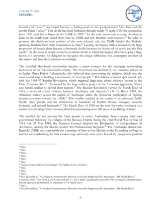 NHSMUN 2016
SPECPOL
- 9 -
branches of Islam.16
Azerbaijan became a battleground to the predominantly Shia Iran and the
mostly Sunni Turkey.17
This divide has been furthered through nearly 70 years of Soviet occupation,
from 1920 until the collapse of the USSR in 1991.18
In the early nineteenth century, Azerbaijani
lands in the north were seized from Iran by USSR and new frontiers were redrawn.19
In order to
promote the divide-and-rule policies of the new colonial rule, the USSR divided the Turkish-
speaking Muslims from their compatriots in Iran.20
Leaving Azerbaijan with a comparatively large
proportion of Sunnis, there became a theocratic divide between the Sunnis of the north and the Shia
south.21
As this issue is deeply rooted in an ethnic divide in which ideological differences play a large
factor, it is important for delegates to recognize the unique difficulties that accompany conflicts of
this nature and base their solutions accordingly.
The troubled Shia-Sunni relationship became a major concern for the emerging modernizing
movement of the mid-nineteenth century. This movement was defined by the secularist actions of
its leader Mirza Fathali Akhundzade, who believed that overcoming the religious divide was the
most crucial step in building a community of Azeri people.22
This Islamic sectarian split waned only
with the 1905-07 Russian Revolution, which triggered large-scale ethnic violence known as the
I’atar-Armenian War.23
Threatened by the large military power of the Armenian aggressors, Shiites
and Sunnis unified to defend their regions.24
The Russian Revolution started the March Days of
1918, a series of ethnic violence between Azerbaijan and Armenia.25
On 31 March 1918, the
Armenian military seized the capital of Azerbaijan under the Bolshevik justification of fighting
counter-terrorism towards the USSR.26
This conflict resulted in the deaths of an estimated 3,000-
20,000 Azeri people and the destruction of hundreds of Muslim shrines, mosques, schools,
hospitals, and cultural landmarks.27
The March Days of 1918 set the tone for violent outbreak as a
means of expressing ethnic tensions, therefore preempting over 100 years of escalating violence.
This conflict did not prevent the Azeri people or native Azerbaijanis from creating their own
government following the collapse of the Russian Empire during the First World War in May of
1918. On 28 May 1918, the National Council adopted the Declaration of Independence of
Azerbaijan, creating the Muslim world’s first Parliamentary Republic.28
The Azerbaijan Democratic
Republic (ADR) was responsible for a number of firsts in the Muslim world. Extending suffrage to
women and establishing the first modern-type university were just a few of the progressive political
16 Ibid.
17 Ibid.
18 Ibid.
19 Ibid.
20 Ibid.
21 Ibid.
22 Tadeusz Swietochowki,"Azerbaijan: The Hidden Faces of Islam.”
23 Ibid.
24 Ibid.
25 Ibid.
26 Day Donaldson, "Azerbaijan Commemorates Historic Genocide Perpetrated by Armenians: 1918 March Days,"
Guardian Liberty Voice, April 2, 2014, accessed July 27, 2015, http://guardianlv.com/2014/04/azerbaijan-commemorates-
historic-genocide-perpetrated-by-armenians-1918-march-days/.
27 Ibid.
28 Day Donaldson, "Azerbaijan Commemorates Historic Genocide Perpetrated by Armenians: 1918 March Days.”
 