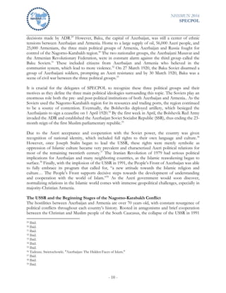 NHSMUN 2016
SPECPOL
- 10 -
decisions made by ADR.29
However, Baku, the capital of Azerbaijan, was still a center of ethnic
tensions between Azerbaijan and Armenia. Home to a large supply of oil, 56,000 Azeri people, and
25,000 Armenians, the three main political groups of Armenia, Azerbaijan and Russia fought for
control of the Nagorno-Karabakh region.30
The two nationalist groups, the Azerbaijani Musavat and
the Armenian Revolutionary Federation, were in constant alarm against the third group called the
Baku Soviets.31
These included citizens from Azerbaijan and Armenia who believed in the
communist system, which lead to more violence.32
On 27 March 1920, the Baku Soviet disarmed a
group of Azerbaijani soldiers, prompting an Azeri resistance and by 30 March 1920, Baku was a
scene of civil war between the three political groups.33
It is crucial for the delegates of SPECPOL to recognize these three political groups and their
motives as they define the three main political ideologies surrounding this topic. The Soviets play an
enormous role both the pre- and post-political institutions of both Azerbaijan and Armenia.. As the
Soviets used the Nagorno-Karabakh region for its resources and trading ports, the region continued
to be a source of contention. Eventually, the Bolsheviks deployed artillery, which besieged the
Azerbaijanis to sign a ceasefire on 1 April 1920.34
By the first week in April, the Bolshevik Red Army
invaded the ADR and established the Azerbaijan Soviet Socialist Republic (SSR), thus ending the 23-
month reign of the first Muslim parliamentary republic.35
Due to the Azeri acceptance and cooperation with the Soviet power, the country was given
recognition of national identity, which included full rights to their own language and culture.36
However, once Joseph Stalin began to lead the USSR, these rights were merely symbolic as
oppression of Islamic culture became very prevalent and characterized Azeri political relations for
most of the remaining twentieth century.37
The Iranian Revolution of 1979 had serious political
implications for Azerbaijan and many neighboring countries, as the Islamic reawakening began to
surface.38
Finally, with the implosion of the USSR in 1991, the People’s Front of Azerbaijan was able
to fully embrace its program that called for, “a new attitude towards the Islamic religion and
culture… The People’s Front supports decisive steps towards the development of understanding
and cooperation with the world of Islam.”39
As the Azeri government would soon discover,
normalizing relations in the Islamic world comes with immense geopolitical challenges, especially in
majority-Christian Armenia.
The USSR and the Beginning Stages of the Nagorno-Karabakh Conflict
The hostilities between Azerbaijan and Armenia are over 70 years old, with constant resurgence of
political conflicts throughout each country’s history. Rooted in antagonisms and brief cooperation
between the Christian and Muslim people of the South Caucasus, the collapse of the USSR in 1991
29 Ibid.
30 Ibid.
31 Ibid.
32 Ibid.
33 Ibid.
34 Ibid.
35 Ibid.
36 Tadeusz. Swietochowki. "Azerbaijan: The Hidden Faces of Islam."
37 Ibid.
38 Ibid.
39 Ibid.
 