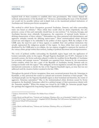 NHSMUN 2016
SPECPOL
- 11 -
required both of these countries to establish their own governments. This context framed the
outbreak and persistence of the Karabakh war.40
However, understanding the cause of the Karabakh
war would not be possible without and in-depth look at the transitional political institutions of
Azerbaijan and Armenia post-Soviet occupation.
The method in which Soviet Occupation governed Azerbaijan, Armenia, and other surrounding
states was based on ethnicity.41
These ethnic lines would often be drawn imperfectly, but also
promote a sense of that each nationality should have its own territory.42
As Armenia, Georgia, and
Azerbaijan become more ethnically homogenous, the expression of national loyalty became a
defining characteristic of these cultures.43
Nationalism was often partnered with discriminatory and
aggressive attitudes towards the differing nation-states.44
These institutionalized ethnic divisions
caused race and religion to be embedded in the politics of these regions. With the collapse of the
USSR came the need for each of these regions to establish their own political institutions that
actually represented the indigenous people of that region. As these ethnic lines were so poorly
distributed by the USSR prior to its collapse, the two regions struggled to represent the interests of
the various ethnic groups within their territory, leading to political discontent and misrepresentation.
The roots of political conflict surrounding the Karabakh region began with the application of
Leninist nationality policy in this region. Though Nagorno-Karabakh was 55-60% Armenian in the
twentieth century, the Soviet authorities placed it within the wealthier Soviet Republic of Azerbaijan
for economic and strategic reasons.45
Karabakh was separated from Armenia by the mountainous
Lachin corridor, which was also a part of the Republic of Azerbaijan, leaving Armenia with no
contiguous border with this region.46
The ambiguity of Soviet legislation towards this region left the
international community to decide the fate of the Nagorno-Karabakh region, an issue that was not
addressed until the situation further escalated in the late 1980s.
Throughout the period of Soviet occupation, there were occasional protests from the Armenians in
Karabakh, as they perceived this control as cultural and economic restriction of their people.47
The
Azerbaijani people saw the Nagorno-Karabakh region as their homeland and therefore, the victim of
aggressive Armenian nationalism.48
Due to the institutionalized ethnic divisions caused by Soviet
occupation, the Karabakh Armenians called for a political merger of their autonomous district with
the Armenian republic.49
When this merger was vetoed by the USSR, the Armenian people began
the uprisings that triggered the long-lasting Nagorno-Karabakh conflict.50
40 Tadeusz. Swietochowki. "Azerbaijan: The Hidden Faces of Islam."
41 Ibid.
42 Laitin, David, and Ronald Suny, "Armenia and Azerbaijan: Thinking a Way out of Karabakh," Middle East Policy 7, no.
1 (1999): 145-76. http://homes.ieu.edu.tr/~ibagdadi/INT435/Readings/The%20Caucasus/laitinandsuny%20-
%20Armenia%20and%20Azerbaijan.pdf.
43 Ibid.
44 Ibid.
45 Laitin, David, and Ronald Suny, "Armenia and Azerbaijan: Thinking a Way out of Karabakh.”
46 Ibid.
47 Ibid.
48 Ibid.
49 Ibid.
50 Ibid.
 
