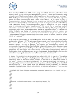 NHSMUN 2016
SPECPOL
- 12 -
These riots began 13 February 1988, when a group of Karabakh Armenians gathered and made
speeches calling for the unification of Karabakh with Armenia.51
As the protest continued in the
mountain town of the Southern Caucasus called Stepankert, the demonstration gained supporters.52
While the Nagorno-Karabakh region was mainly Armenian, the remaining 40% Azeri population
became increasingly antagonized and began to form counter protests.53
As the conflict escalated, 87
Armenian deputies from the Regional Soviets, known as the leaders of the Nagorno-Karabakh
Autonomous Oblast (NKAO), exercised their right to call an emergency assembly for 20 February
1988.54
During this meeting, 110 Armenian deputies voted for Karabakh to join Soviet Armenia,
while the remaining Azeri deputies refused to vote.55
This was the first of many legal standoffs
between these two countries. Still under Soviet control on 21 February 1988, the governing body of
the Soviet occupied states, the Politburo, met in Moscow to discuss the conflict.56
USSR president,
Mikhail Gorbachev was dealing with nineteen other territorial disputes in Soviet territories and
feared that making concessions to one would cause discontent in many.57
For this reason, the
Communist Party’s Central Committee passed a resolution vilifying the disloyal Karabakhis and the
NKAO as “extremists.”58
As a result of serious unrest in Nagorno-Karabakh, Moscow placed the region under special
administration in January 1989.59
In response to this governance, some Armenian dissidents founded
the Armenian National Movement, which quickly became the governing power of not only
Nagorno-Karabakh, but also in Armenia.60
This explains the interdependency between the
government in Armenia and the de facto leadership in Karabakh that can still be felt today. As the
majority of people living within the Nagorno-Karabakh region identify with the Armenian culture,
Armenia has been able to retain basic control over the leaders the Karabakh government. Soon after
the formation of the parallel government between Armenian and Karabakhi leaders, the Armenian
national movement openly declared to remove Moscow’s special administration.61
In August 1989, unauthorized elections were held in Karabakh with the support of the national
movement, and the “Congress of plenipotentiary representatives of the population of the
autonomous region of Nagorno-Karabakh” declared the region to be an independent territory of
this union.62
Ultimately, this region worked closely with Armenian government representatives to
form a parallel government that would dominate the political authority of the Nagorno- Karabakh
region to this day.63
With support from this Armenian parallel government, the Armenian
Karabakhis elected a National Council and established an Armenian defense force.64
From this point
51Thomas Waal, Black Garden Armenia and Azerbaijan through Peace and War, New York: New York University Press, 2003.
52 Ibid.
53 Ibid.
54 Ibid.
55 Ibid.
56 Ibid.
57 Ibid.
58 Ibid.
59Heiko Kruger, The Nagorno-Karabakh Conflict: A Legal Analysis. Berlin: Springer, 2010.
60 Ibid.
61 Ibid.
62 Ibid.
63 Ibid.
64 Ibid.
 