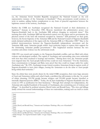 NHSMUN 2016
SPECPOL
- 13 -
on, the Armenian Soviet Socialist Republic recognized the National Council as the sole
representative instance of the Armenians in Karabakh.65
These governments would continue to
work in tandem, adding further complications to any form of peaceful negotiation between the
legitimate owners of the territory, Azerbaijan.
Neither the USSR nor Azerbaijan recognized the National Council or their declarations as
legitimate.66
Instead, in November 1989, Moscow transferred the administrative power over
Nagorno-Karabakh back to the Azerbaijan SSR without changing its territorial status.67
This
meaning that while Azerbaijan SSR had theoretical control over the region and its government, the
physical control of the land still remained occupied by Armenia.68
Still persistent on their goals,
however, the Soviet Supreme of the Armenian SSR and the National Council of Nagorno-Karabakh
jointly declared unification of the region with the Armenian SSR on 1 December 1989.69
Due to the
political interconnections between the Nagorno-Karabakh independence movement and the
Armenian SSR, many Armenian people within Azeri territories began to express their support for
the dominating Armenian parallel governments.70
This heightened tensions between the two
countries and ethnic violence was the unfortunate result.
1988-1991 was crucial and complex to the Nargorno-Karabakh conflict, and was filled with ethnic
violence and ideological conflicts. The capital of Azerbaijan and surrounding cities were embroiled
with riots that often escalated to beatings and murders.71
During these riots, the Armenian people
were targeted since the Azeri people believed they could not trust Armenians.72
For the Armenians,
these exterminations in Sumgait and Baku were proof that they could no longer safely live under
Azerbaijani rule.73
By 1991, Azerbaijani troops forced countless Armenians living in regions north of
Nagorno-Karabakh to leave their villages, causing the Armenians to do the same to Azeri people
living within their territories.74
Since the ethnic lines were poorly drawn by the initial USSR occupation, there were large amounts
of Azeri and Armenians within each other’s lands, a problem that still remains to this day. As a result
of ethnic cleansing, 233,700 people became refugees and 551,000 people became classified as
internally dispersed persons (IDPs).75
Today, the de facto leadership in Nagorno-Karabakh cites the
events in 1991 as justification for their breakaway.76
Through their attempts for independence, the
Armenian side expelled hundreds of thousands of Azerbaijanis, also committing acts of violence and
killings.77
As described by political scientists David Laitin and Ronald Suny, “The riots and killings
fatally colored the mutual understandings of these two nationalities, making each see itself as victim
65 Ibid.
66 Ibid.
67 Ibid.
68 Ibid.
69 Ibid.
70 Ibid.
71 Laitin, David, and Ronald Suny, "Armenia and Azerbaijan: Thinking a Way out of Karabakh."
72 Ibid.
73 Ibid.
74 Heiko. Kruger, The Nagorno-Karabakh Conflict: A Legal Analysis
75 Laitin, David, and Ronald Suny, "Armenia and Azerbaijan: Thinking a Way out of Karabakh."
76 Heiko Kruger. The Nagorno-Karabakh Conflict: A Legal Analysis.
77 Ibid.
 