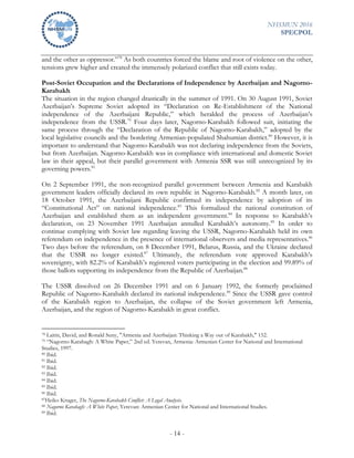 NHSMUN 2016
SPECPOL
- 14 -
and the other as oppressor.”78
As both countries forced the blame and root of violence on the other,
tensions grew higher and created the immensely polarized conflict that still exists today.
Post-Soviet Occupation and the Declarations of Independence by Azerbaijan and Nagorno-
Karabakh
The situation in the region changed drastically in the summer of 1991. On 30 August 1991, Soviet
Azerbaijan’s Supreme Soviet adopted its “Declaration on Re-Establishment of the National
independence of the Azerbaijani Republic,” which heralded the process of Azerbaijan’s
independence from the USSR.79
Four days later, Nagorno-Karabakh followed suit, initiating the
same process through the “Declaration of the Republic of Nagorno-Karabakh,” adopted by the
local legislative councils and the bordering Armenian-populated Shahumian district.80
However, it is
important to understand that Nagorno-Karabakh was not declaring independence from the Soviets,
but from Azerbaijan. Nagorno-Karabakh was in compliance with international and domestic Soviet
law in their appeal, but their parallel government with Armenia SSR was still unrecognized by its
governing powers.81
On 2 September 1991, the non-recognized parallel government between Armenia and Karabakh
government leaders officially declared its own republic in Nagorno-Karabakh.82
A month later, on
18 October 1991, the Azerbaijani Republic confirmed its independence by adoption of its
“Constitutional Act” on national independence.83
This formalized the national constitution of
Azerbaijan and established them as an independent government.84
In response to Karabakh’s
declaration, on 23 November 1991 Azerbaijan annulled Karabakh’s autonomy.85
In order to
continue complying with Soviet law regarding leaving the USSR, Nagorno-Karabakh held its own
referendum on independence in the presence of international observers and media representatives.86
Two days before the referendum, on 8 December 1991, Belarus, Russia, and the Ukraine declared
that the USSR no longer existed.87
Ultimately, the referendum vote approved Karabakh’s
sovereignty, with 82.2% of Karabakh’s registered voters participating in the election and 99.89% of
those ballots supporting its independence from the Republic of Azerbaijan.88
The USSR dissolved on 26 December 1991 and on 6 January 1992, the formerly proclaimed
Republic of Nagorno-Karabakh declared its national independence.89
Since the USSR gave control
of the Karabakh region to Azerbaijan, the collapse of the Soviet government left Armenia,
Azerbaijan, and the region of Nagorno-Karabakh in great conflict.
78 Laitin, David, and Ronald Suny, "Armenia and Azerbaijan: Thinking a Way out of Karabakh," 152.
79 “Nagorno Karabagh: A White Paper,” 2nd ed. Yerevan, Armenia: Armenian Center for National and International
Studies, 1997.
80 Ibid.
81 Ibid.
82 Ibid.
83 Ibid.
84 Ibid.
85 Ibid.
86 Ibid.
87Heiko Kruger, The Nagorno-Karabakh Conflict: A Legal Analysis.
88 Nagorno Karabagh: A White Paper, Yerevan: Armenian Center for National and International Studies.
89 Ibid.
 