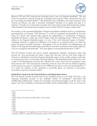 NHSMUN 2016
SPECPOL
- 15 -
Between 1992 and 1994, Armenia and Azerbaijan went to war over Nagorno-Karabakh.90
The end
of the war resulted in Armenia forcing the Azerbaijani forces beyond today’s demarcation line, into
the surrounding Azerbaijani districts.91
The Karabakh Army of Defense, with major assistance from
Armenia and Russia, was able to demolish Azerbaijan’s blockade of its capital and open it to
Armenia.92
Overall, tens of thousands of people from both ethnic groups died during these battles,
while hundred of thousands became refugees, many of which still live in refugee camps today.93
The territory of the proclaimed Republic of Nagorno-Karabakh established itself as an independent
governing body on 6 January 1992. However, it is still not recognized internationally by any state
today. It is known that Armenia fully supports the independence or reunification of Nagorno-
Karabakh and finances a large sum of their budget, while also supplying troops.94
With over 20,000
soldiers in the Nagorno-Karabakh region, it is one of the most militarized regions in Europe.95
Azerbaijan continues to support the affiliation of the region to its national territory, yet offers the
region the greatest possible autonomy.96
Attempting to lay the foundation for independence, the
leaders of the Nagorno-Karabakh held a referendum on the first constitution in December 2006, but
it was not recognized internationally.97
The same applies to the presidential elections of 2007.98
The UN Security Council and various outside organizations underline Azerbaijan’s claim, and
recently the Azeri government has made it quite clear that they will not wait much longer for
Armenia to withdrawal control from Nagorno-Karabakh region. As the conflict escalates, both sides
are using previous laws to justify their territorial legitimacy. The Karabakhi people believe they have
a right to self-determination and that they followed the correct Soviet law for recognition under
their previous rule.99
The international community, however, notes that the last official recognition
of the territory was given to Azerbaijan by the USSR and uses that as a base for international law.100
It is under the mandate of this committee to peacefully figure out methods of government
intervention to prevent escalated conflict.
Failed Peace Actions by the United Nations and Independent Actors
The UN Security Council involved itself in the mediation process on 30 April 1993 due to the
Armenian Karabakhi invasion of the Kelbadjar district of Azerbaijan.101
Resolution 822
(S/RES/822) reaffirmed the “respect for sovereignty and territorial integrity of all the states in the
region” and “the inviolability of international borders and the inadmissibility of the use of force for
90 Ibid.
91 Ibid.
92 Ibid.
93 Heiko Kruger, The Nagorno-Karabakh Conflict: A Legal Analysis.
94 Ibid.
95 Ibid.
96 Ibid.
97 Ibid.
98 Ibid.
99 Ibid.
100 Ibid.
101 Rovshan Sadigbayli, " The Implications of the 1993 U.N. Security Council Action for the Settlement of the Armenia-
Azerbaijan Conflict,” Caucasian Review of International Affairs 3, No. 4 (2009): 342-70.
 