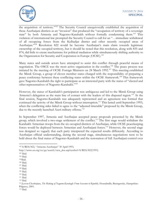 NHSMUN 2016
SPECPOL
- 16 -
the acquisition of territory.”102
The Security Council unequivocally established the acquisition of
these Azerbaijani districts as an “invasion” that produced the “occupation of territory of a sovereign
state” by both Armenia and Nagorno-Karabakh without formally condemning them.103
This
violation of international law prompted the Security Council to call for an “…immediate withdrawal
of all occupying forces from the Kelbadjar district and other recently occupied areas of
Azerbaijan.”104
Resolution 822 would be become Azerbaijan’s main claim towards legitimate
ownership of the occupied territory, but it should be noted that this resolution, along with 835 and
874, did little to create mechanisms for political mediation while simultaneously shifting authority to
the Organization for Security and Cooperation in Europe (OCSE).105
Many states and outside actors have attempted to assist this conflict through peaceful means of
negotiation. The OSCE was the most active organization in the conflict.106
The peace process was
initiated by the meeting of OCSE Foreign Ministers on 24 March 1992.107
This meeting established
the Minsk Group, a group of eleven member states charged with the responsibility of preparing a
peace conference between these conflicting states within the OCSE framework.108
This framework
gave Nagorno-Karabakh the right to participate as an interested party with the status of “elected and
other representatives of Nagorno-Karabakh.”109
However, the status of Karabakh’s participation was ambiguous and led to the Minsk Group using
Armenia’s delegation as the main line of contact with the leaders of this disputed region.110
At the
final session, Nagorno-Karabakh was adequately represented and an agreement was formed that
continued the activity of the Minsk Group without interruption.111
This lasted until September 1993,
when the conflicting sides failed to agree to the “adjusted timetable” proposed by the Minsk Group,
due to the recently launched Azeri military offense.112
In September 1997, Armenia and Azerbaijan accepted peace proposals presented by the Minsk
group, which involved a two-stage settlement of the conflict.113
The first stage would withdraw the
Karabakh Armenian troops from the six occupied districts of Azerbaijan, while OCSE peacekeeping
forces would be deployed between Armenian and Azerbaijani forces.114
However, the second stage
was designed so vaguely that each party interpreted the expected results differently. According to
Azerbaijan official understanding, during the second stage, simultaneous negotiations were to be
held about the final status of Nagorno-Karabakh and the restoration of full Azerbaijani control over
102 S/RES/822, “Armenia-Azerbaijan” 30 April 1993,
http://www.un.org/en/ga/search/view_doc.asp?symbol=S/RES/822(1993).
103 Ibid.
104 Ibid.
105Ibid.
106 Ibid.
107 Ibid.
108 Ibid.
109 Ibid.
110 Ibid.
111 Ibid.
112 Ibid.
113,Levon Chorbajian, The Making of Nagorno-Karabagh: From Secession to Republic, Houndmills, Basingstoke, Hampshire:
Palgrave, 2001.
114 Ibid.
 