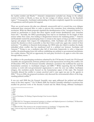 NHSMUN 2016
SPECPOL
- 17 -
the Lachin corridor and Shushi.115
Armenia’s interpretation excluded any change in the military
control of Lachin or Shushi, as these are the last vestiges of military security for the Karabakh
region.116
Consequently, Azerbaijani understanding of this plan completely negated the second phase
of negotiations and both parties left angered.
There are several reasons this plan was ultimately unsuccessful and it is crucial that every delegate
understand these structural flaws in order to prevent this committee from submitting ineffective
resolutions. While the Minsk proposals stipulated the demilitarization of the “occupied territories,” it
created no mechanisms to ensure that these regions would remain demilitarized once Armenian
forces left.117
Secondly, the OSCE peacekeeping force had no set timeframe for the length of their
actions within these states, thus leading to disagreement between the mediating parties.118
Armenia
and Karabakh wanted the peacekeeping forces to remain in the region as long as possible in order to
regroup and prepare their request for independence, while Azerbaijan and other related parties
wanted the duration as short as possible so that their forces could once again take control of their
territories.119
In addition to financial shortcomings, the OSCE plan also failed to mediate the deeply
imbedded ethnic conflict that has manifested itself in a political war between Azerbaijan and
Armenia.120
Trying to use a mediation plan full of short-term frameworks to solve a long-term
conflict, the peacekeeping forces left without establishing any political or governmental mechanisms
for a stable solution. This left an opportunity for each party involved to try again to solve this crisis
through military means. 121
In addition to the peacekeeping resolutions submitted by the UN Security Council, the UN General
Assembly also recognized the immense political and social repercussions involving this conflict. On
20 December 1993, the UN General Assembly submitted a resolution that reaffirmed the need for
humanitarian assistance to Azerbaijani refugees and IDPs.122
While requesting that the UNHCR
continue to work with non-governmental organizations to assist the over one million Azerbaijani
refugees, this resolution purely focused on the humanitarian aspect of this topic. The General
Assembly allowed the conflict to remain unsolved until it once again was put on the agenda in
2006.123
Even in 2006, the proposed resolution only discussed the environmental affects of the long-
standing political conflict.124
It was not until 2008 that the General Assembly once again addressed the political and militant
status of the three regions.125
On 14 March 2008, the General Assembly submitted a resolution that
recalled the previous work of the Security Council and the Minsk Group, affirmed Azerbaijan’s
115 Ibid.
116 Ibid.
117Ibid.
118 Ibid.
119 Levon Chorbajian, The Making of Nagorno-Karabagh: From Secession to Republic.
120 Ibid.
121 Ibid.
122 A/RES/48/114, “Emergency international assistance to refugees and displaced persons in Azerbaijan,” 20 December
2993, http://www.un.org/documents/ga/res/48/a48r114.htm
123 Ibid.
124 A/RES/60/285, “The situation in the occupied territories in Azerbaijan,” 15 September 2006,
http://www.un.org/en/ga/search/view_doc.asp?symbol=A/RES/60/285.
125 Ibid.
 