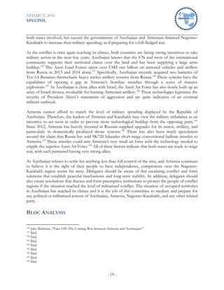 NHSMUN 2016
SPECPOL
- 19 -
both states involved, has caused the governments of Azerbaijan and Armenian-financed Nagorno-
Karabakh to increase their military spending, as if preparing for a full-fledged war.
As the conflict is once again reaching its climax, both countries are facing strong incentives to take
military action in the next few years. Azerbaijan knows that the UN and most of the international
community supports their territorial claims over the land and has been supplying a large arms
buildup.136
The Azeri Land Forces spent over USD one billion on armored vehicles and artillery
from Russia in 2013 and 2014 alone.137
Specifically, Azerbaijan recently acquired two batteries of
Tos-1A Buratino thermobaric heavy rocket artillery systems from Russia.138
These systems have the
capabilities of opening a gap in Armenia’s frontline trenches through a series of massive
explosions.139
As Azerbaijan is close allies with Israel, the Azeri Air Force has also slowly built up an
array of Israeli drones, invaluable for hunting Armenian artillery.140
These technologies legitimize the
severity of President Aliyev’s statements of aggression and are quite indicative of an eventual
militant outbreak.
Armenia cannot afford to match the level of military spending displayed by the Republic of
Azerbaijan. Therefore, the leaders of Armenia and Karabakh may view the military imbalance as an
incentive to act soon in order to prevent more technological buildup from the opposing party.141
Since 2012, Armenia has heavily invested in Russian-supplied upgrades for its armor, artillery, and
particularly in domestically produced drone systems.142
There has also been much speculation
around the claim that Russia has sold 9K720 Iskander short-range conventional ballistic missiles to
Armenia.143
These missiles could arm Armenia’s very small air force with the technology needed to
cripple the superior Azeri Air Force.144
All of these factors indicate that both states are ready to wage
war, with each partnered having very strong allies.
As Azerbaijan refuses to settle for anything less than full control of the area, and Armenia continues
to believe it is the right of their people to have independence, compromise over the Nagorno-
Karabakh region seems far away. Delegates should be aware of this escalating conflict and form
solutions that establish peaceful mechanisms and long-term stability. In addition, delegates should
also create resolutions that discuss and form preemptive institutions to protect the people of conflict
regions if the situation reached the level of militarized conflict. The situation of occupied territories
in Azerbaijan has reached its climax and it is the job of this committee to mediate and prepare for
any political or militarized actions of Azerbaijan, Armenia, Nagorno-Karabakh, and any other related
party.
BLOC ANALYSIS
136 Jake Mulclaire, "Face Off: The Coming War between Armenia and Azerbaijan."
137 Ibid.
138 Ibid.
139 Ibid.
140 Ibid.
141 Ibid.
142 Ibid.
143 Ibid.
144 Ibid.
 
