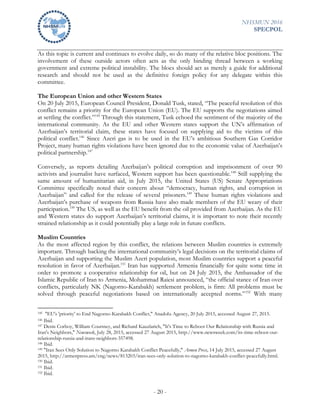 NHSMUN 2016
SPECPOL
- 20 -
As this topic is current and continues to evolve daily, so do many of the relative bloc positions. The
involvement of these outside actors often acts as the only binding thread between a working
government and extreme political instability. The blocs should act as merely a guide for additional
research and should not be used as the definitive foreign policy for any delegate within this
committee.
The European Union and other Western States
On 20 July 2015, European Council President, Donald Tusk, stated, “The peaceful resolution of this
conflict remains a priority for the European Union (EU). The EU supports the negotiations aimed
at settling the conflict.”145
Through this statement, Tusk echoed the sentiment of the majority of the
international community. As the EU and other Western states support the UN’s affirmation of
Azerbaijan’s territorial claim, these states have focused on supplying aid to the victims of this
political conflict.146
Since Azeri gas is to be used in the EU’s ambitious Southern Gas Corridor
Project, many human rights violations have been ignored due to the economic value of Azerbaijan’s
political partnership.147
Conversely, as reports detailing Azerbaijan’s political corruption and imprisonment of over 90
activists and journalist have surfaced, Western support has been questionable.148
Still supplying the
same amount of humanitarian aid, in July 2015, the United States (US) Senate Appropriations
Committee specifically noted their concern about “democracy, human rights, and corruption in
Azerbaijan” and called for the release of several prisoners.149
These human rights violations and
Azerbaijan’s purchase of weapons from Russia have also made members of the EU weary of their
participation.150
The US, as well as the EU benefit from the oil provided from Azerbaijan. As the EU
and Western states do support Azerbaijan’s territorial claims, it is important to note their recently
strained relationship as it could potentially play a large role in future conflicts.
Muslim Countries
As the most affected region by this conflict, the relations between Muslim countries is extremely
important. Through backing the international community’s legal decisions on the territorial claims of
Azerbaijan and supporting the Muslim Azeri population, most Muslim countries support a peaceful
resolution in favor of Azerbaijan.151
Iran has supported Armenia financially for quite some time in
order to promote a cooperative relationship for oil, but on 24 July 2015, the Ambassador of the
Islamic Republic of Iran to Armenia, Mohammad Raiesi announced, “the official stance of Iran over
conflicts, particularly NK (Nagorno-Karabakh) settlement problem, is firm: All problems must be
solved through peaceful negotiations based on internationally accepted norms.”152
With many
145 "EU's 'priority' to End Nagorno-Karabakh Conflict," Anadolu Agency, 20 July 2015, accessed August 27, 2015.
146 Ibid.
147 Denis Corboy, William Courtney, and Richard Kauzlarich, "It's Time to Reboot Our Relationship with Russia and
Iran's Neighbors," Newsweek, July 28, 2015, accessed 27 August 2015, http://www.newsweek.com/its-time-reboot-our-
relationship-russia-and-irans-neighbors-357498.
148 Ibid.
149 "Iran Sees Only Solution to Nagorno Karabakh Conflict Peacefully," Armen Press, 14 July 2015, accessed 27 August
2015, http://armenpress.am/eng/news/813203/iran-sees-only-solution-to-nagorno-karabakh-conflict-peacefully.html.
150 Ibid.
151 Ibid.
152 Ibid.
 