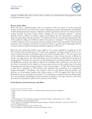 NHSMUN 2016
SPECPOL
- 21 -
refugees and IDPs still a major concern, these countries are concerned with this population’s safety
and immersion into society.
Russia and its Allies
Russia has been a significant player since its occupation of the two states in the late nineteenth
century. It has become one of the only countries supporting Armenia both financially and militarily.
In 2013, Russia pressured Armenia to abandon association agreements with the EU and join the less
wealthy Eurasian Economic Union, further straining EU and Armenian relations.153
Armenia
depends heavily on Russia for military support, while Russia uses this relationship to strong-arm
deals and relationships through Armenia.154
In addition, Russia has recently been playing both sides
of the conflict by selling over USD one million of weaponry to Azerbaijan.155
This shows that Russia
is mainly looking out for its own interest, leaving Armenia without many strong allies. This increased
interaction with Azerbaijan and Russia has caused the West to question their relationship with the
Azeri government, further increasing the political complexity of this issue.156
Russia has also entered the politics of gas supply as it is a major competitor to supply gas to the
EU’s Southern Gas Corridor project. If it does start supplying, Azerbaijan would be shut out of a
major economic deal that would impact many of its Eastern European allies.157
The role of gas must
not be undermined when considering political inclination of states. States that rely on Russia for
sources of energy and are also allies with Russia, many feel inclined to reflect Russia’s positions in
foreign policy. Oil and gas have proved to be determining factors in political relations in the past for
the Middle East, and the same applies to Russia and Azerbaijan. This could be the case in the future
for China. It currently has the capacity to become more involved in this conflict since it has been
increasing trade and regional energy projects in the Caucasus region.158
In May 2015, China rejected
a claim that it submitted an UN resolution that supported the recognition of an independent
Nagorno-Karabakh.159
Nonetheless, the country’s close ties with Russia, financial interests, and
previous act of providing Armenia with rocket systems in 1999 all suggest that China has the
potential to serve as a key player in the future.160
It is important to recognize that many Russian allies
have not developed and declared concrete positions in regards to this topic. However, like China,
they all have the potential to influence the outcome of the conflict.
South America, Central America, and Africa
153 Denis Corboy. "It's Time to Reboot Our Relationship with Russia and Iran's Neighbors."
154 Ibid.
155 Ibid.
156 Ibid.
157 Ibid.
158 Fariz Ismailzade, “The Geopolitics of Nagorno-Karabakh Conflict,” Global Dialogue 3, No. 7 (2005),
http://worlddialogue.org/content.php?id=354.
159 Seba Aghayeva, “China Denies Recognizing Separtist Regime of Nagorno-Karabkh,” Trend News, 21 May 2015,
accessed 22 September 2015,
http://en.trend.az/azerbaijan/politics/2397587.html.
160 Fariz Ismailzade, “The Geopolitics of Nagorno-Karabakh Conflict.”
 