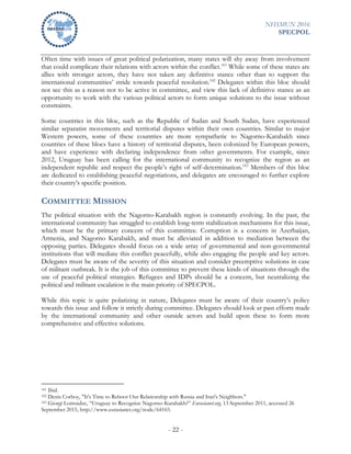 NHSMUN 2016
SPECPOL
- 22 -
Often time with issues of great political polarization, many states will shy away from involvement
that could complicate their relations with actors within the conflict.161
While some of these states are
allies with stronger actors, they have not taken any definitive stance other than to support the
international communities’ stride towards peaceful resolution.162
Delegates within this bloc should
not see this as a reason not to be active in committee, and view this lack of definitive stance as an
opportunity to work with the various political actors to form unique solutions to the issue without
constraints.
Some countries in this bloc, such as the Republic of Sudan and South Sudan, have experienced
similar separatist movements and territorial disputes within their own countries. Similar to major
Western powers, some of these countries are more sympathetic to Nagorno-Karabakh since
countries of these blocs have a history of territorial disputes, been colonized by European powers,
and have experience with declaring independence from other governments. For example, since
2012, Uruguay has been calling for the international community to recognize the region as an
independent republic and respect the people’s right of self-determination.163
Members of this bloc
are dedicated to establishing peaceful negotiations, and delegates are encouraged to further explore
their country’s specific position.
COMMITTEE MISSION
The political situation with the Nagorno-Karabakh region is constantly evolving. In the past, the
international community has struggled to establish long-term stabilization mechanisms for this issue,
which must be the primary concern of this committee. Corruption is a concern in Azerbaijan,
Armenia, and Nagorno Karabakh, and must be alleviated in addition to mediation between the
opposing parties. Delegates should focus on a wide array of governmental and non-governmental
institutions that will mediate this conflict peacefully, while also engaging the people and key actors.
Delegates must be aware of the severity of this situation and consider preemptive solutions in case
of militant outbreak. It is the job of this committee to prevent these kinds of situations through the
use of peaceful political strategies. Refugees and IDPs should be a concern, but neutralizing the
political and militant escalation is the main priority of SPECPOL.
While this topic is quite polarizing in nature, Delegates must be aware of their country’s policy
towards this issue and follow it strictly during committee. Delegates should look at past efforts made
by the international community and other outside actors and build upon these to form more
comprehensive and effective solutions.
161 Ibid.
162 Denis Corboy, "It's Time to Reboot Our Relationship with Russia and Iran's Neighbors."
163 Giorgi Lomsadze, “Uruguay to Recognize Nagorno-Karabakh?” Eurasianet.org, 13 September 2011, accessed 26
September 2015, http://www.eurasianet.org/node/64165.
 