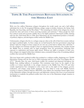 NHSMUN 2016
SPECPOL
- 23 -
TOPIC B: THE PALESTINIAN REFUGEE SITUATION IN
THE MIDDLE EAST
INTRODUCTION
With over five million Palestinian refugees throughout the world, nearly one and a half million
individuals live in the 58 recognized Palestine refugee camps in Jordan, Lebanon, the Syrian Arab
Republic, the Gaza Strip, and the West Bank.164
The remaining two thirds of the refugees live in and
around the cities and towns of these receiving countries and territories.165
These people live their
lives without social and economic stability due to the highly polarized Arab-Israeli conflict. Starting
with the first Arab-Israeli War in 1948, these Palestinians are the marginalized products of decades
of political, religious, and ideological conflict within the Middle East.
Unfortunately, refugees who live in a refugee camp are often at the will of their host country without
any legal or political rights. As these camps are on land leased by the host government using local
farmers’ land, the refugees in these camps do not own any of the land or shelters they call home.166
For the refugees not fortunate enough to have an organized living community, they wander around
the Middle East as nomads with no legal recognition from any government, furthering their
exposure to exploitation and human rights abuses. Without any rights or property of their own,
these refugees are trapped within these turbulent states, constantly living in fear of escalating militant
conflicts that surround the Middle East.
This issue began with a political conflict that escalated to a militant conflict, displacing over 750,000
Palestinians starting with the first war in 1948 continuing until the end of the Yom Kippur War in
1973.167
Decades later, the same Arab-Israeli conflict has escalated and dispersed throughout the
Middle East, yielding millions of causalities. This committee must focus on the origins of this
conflict as it relates specifically to the refugee situation in the Middle East. The UN and other
outside organizations have attempted to solve issues such as the rights of the refugees, poverty
eradication, and refugee camp health standards, but have failed to work with Middle Eastern
countries to improve political relations. SPECPOL must address the immediate human rights issues
of the Palestinian refugees through innovative and diplomatic solutions that focus on governmental
mechanisms to eradicate the political conflict that is the root of the Palestinian refugee situation in
the Middle East.
164 "Where We Work UNRWA," United Nations Relief and Works Agency, 2014, Accessed 5 July 2015,
http://www.unrwa.org/where-we-work.
165 Ibid
166 Ibid
167 Ibid.
 