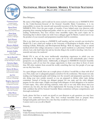 Costanza Cicero
Secretary-General
University of Bologna
Shaan Pattni
Director-General
Pennsylvania State University
Jinny Jung
Conference Director
University of Michigan
Zach Hauser
Director of Security
Pomona College
Maunica Malladi
Chief of External Relations
University of Alabama
Jennifer Padilla
Chief of Staff
University of Southern California
Kevin Burchill
Chief of Administrative Affairs
George Washington University
Nicholas Rigler
Under-Secretary-General
University of Washington
Elettra Di Massa
Under-Secretary-General
City University London
Joy Cui
Under-Secretary-General
University of Pittsburgh
Meghan Agostinelli
Under-Secretary-General
Georgetown University
Nika Arzoumanian
Under-Secretary-General
New York University
Elliot Weiss
Under-Secretary-General
Brown University
NHSMUN is a project of the
International Model United Nations
Association, Incorporated (IMUNA).
IMUNA, a not-for-profit, all volunteer
organization, is dedicated to furthering
global issues education at the secondary
school level.
NATIONAL HIGH SCHOOL MODEL UNITED NATIONS
2 March 2016 – 5 March 2016
Dear Delegates,
My name is Nick Rigler, and I could not be more excited to welcome you to NHSMUN 2016!
As the Under-Secretary-General of the General Assembly Mains Committees, it is my
responsibility to ensure the smooth and successful execution of the five largest committees at
NHSMUN 2016. Over the past couple of months, I have helped assist your directors with
preparing these amazing background guides, which we are very excited for all of you to begin
reading. Furthermore, they have chosen some incredible topics; this year’s topics are so
fascinating that it almost makes me wish I was a delegate again! In March, I cannot wait to see
the product of your research and preparation manifest itself in committee.
This is my third year serving as a NHSMUN staff member and my seventh year involved in
Model UN. I am a third year student at the University of Washington in Seattle, where I am
studying Cellular, Molecular, and Developmental Biology. With my degree, I hope to attend
medical school after college and pursue a career in sports medicine as a physician. Outside of
school, I am a die-hard Laker fan and my favorite thing in the world is traveling. I also love to
waterski and enjoy the outdoors!
Model UN is one of the most intellectually stimulating experiences in which you can
participate in. By digging deep your two topics, all of you will undoubtedly gain a better
perspective on our global society. Additionally, as delegates in NHSMUN’s General Assembly
Committees, each of you have the unique opportunity to share your ideas in front of more
than 300 other students from around the world, something that very few people of your age
can say they have done.
As a past delegate myself, there are a couple pieces of advice I would like to share with all of
you. First, make sure to adequately prepare yourselves for the conference. This means not only
reading your background guide and looking over the research and preparation questions, but
also doing your own outside research so you are prepared to debate either topic during
committee. Instead of having one delegate prepare for one topic and the other delegate
prepare for the other topic, I highly encourage both delegates of each delegation to be masters
of both topics. Also, when devising solutions, make sure to not only think about what your
solutions are, but also, how they will be implemented. By focusing on these two things, I am
fully confident that all five General Assembly Mains committees will pass comprehensive and
thorough resolutions!
Lastly, please feel free to reach out myself or your directors to ask questions you may have
about your committee or topics. They have worked incredibly hard to prepare these
background guides and I know for a fact that they would love to hear from all of you!
I cannot wait to see you all in March!
Sincerely,
Nick Rigler
Under-Secretary-General, General Assembly Mains Committees
mains.nhsmun@imuna.org
 
