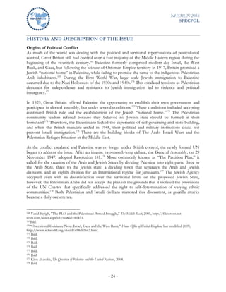 NHSMUN 2016
SPECPOL
- 24 -
HISTORY AND DESCRIPTION OF THE ISSUE
Origins of Political Conflict
As much of the world was dealing with the political and territorial repercussions of postcolonial
control, Great Britain still had control over a vast majority of the Middle Eastern region during the
beginning of the twentieth century.168
Palestine formerly comprised modern-day Israel, the West
Bank, and Gaza, but following the seizure of Ottoman Empire territory in 1917, Britain promised a
Jewish “national home” in Palestine, while failing to promise the same to the indigenous Palestinian
Arab inhabitants.169
During the First World War, large scale Jewish immigration to Palestine
occurred due to the Nazi Holocaust of the 1930s and 1940s.170
This escalated tensions as Palestinian
demands for independence and resistance to Jewish immigration led to violence and political
insurgency.171
In 1929, Great Britain offered Palestine the opportunity to establish their own government and
participate in elected assembly, but under several conditions.172
These conditions included accepting
continued British rule and the establishment of the Jewish “national home.”173
The Palestinian
community leaders refused because they believed no Jewish state should be formed in their
homeland.174
Therefore, the Palestinians lacked the experience of self-governing and state building,
and when the British mandate ended in 1948, their political and military institutions could not
prevent Israeli immigration.175
These are the building blocks of The Arab- Israeli Wars and the
Palestinian Refugee Situation in the Middle East.
As the conflict escalated and Palestine was no longer under British control, the newly formed UN
began to address the issue. After an intense two-month-long debate, the General Assembly, on 29
November 1947, adopted Resolution 181.176
More commonly known as “The Partition Plan,” it
called for the creation of the Arab and Jewish States by dividing Palestine into eight parts; three to
the Arab State, three to the Jewish state, a dividing town that separates the Arab and Jewish
divisions, and an eighth division for an International regime for Jerusalem.177
The Jewish Agency
accepted even with its dissatisfaction over the territorial limits on the proposed Jewish State,
however, the Palestinian Arabs did not accept the plan on the grounds that it violated the provisions
of the UN Charter that specifically addressed the right to self-determination of varying ethnic
communities.178
Both Palestinian and Israeli civilians mirrored this discontent, as guerilla attacks
became a daily occurrence.
168 Yezid Sayigh, "The PLO and the Palestinian Armed Struggle," The Middle East, 2005, http://fileserver.net-
texts.com/asset.aspx?dl=no&id=80451.
169Ibid.
170“Operational Guidance Note: Israel, Gaza and the West Bank,” Home Office of United Kingdom, last modified 2009,
http://www.refworld.org/docid/498ab1642.html.
171 Ibid.
172 Ibid.
173 Ibid.
174 Ibid.
175 Ibid.
176 Ibid.
177 Kiyo Akasaka, The Question of Palestine and the United Nations, 2008.
178 Ibid.
 