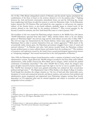 NHSMUN 2016
SPECPOL
- 25 -
On 14 May 1948, Britain relinquished control of Palestine and the Jewish Agency proclaimed the
establishment of the State of Israel on the territory allotted to it by the partition plan.179
Fighting
between the Arab and Jewish communities immediately broke out and the following day, troops
from neighboring Arab States invaded the territory to assist the Palestinian Arabs. As the Palestinian
leaders rejected the UN Partition Plan and lacked the state capacities to self-govern, the superior
military of the Zionist forces, or pro-Israeli militants, gradually began to control much of the
territory allotted to the Arab State by the partition resolution.180
After several attempts by the
Security Council for armistice, the First Arab-Israeli War came to a halt in January 1949.181
The hostilities of this war created the Palestinian refugee situation in the Middle East, with almost
750,000 Palestinians uprooted from their land.182
Many scholars believe there to be two distinct
phases of “Palestinian flight”: the civil war stage and the Arab military invasion after 15 May 1948.183
The civil war stage was characterized by the Zionist defense, where many upper and middle class
Palestinians fled in order to protect themselves from any violent aggression.184
With much of the
economically stable citizens gone, the Palestinian government struggled from a lack of social and
national cohesion.185
As Palestine and other Arab nations invaded Israel, the Palestinian civilians
became political pawns as many suffered abuses and attacks from the resulting war.186
The incidents
of massacres and explosions caused by the Israeli forces caused psychological repercussions known
as “whispering campaigns” that created increased fear in the Arab population of Palestine.187
After 1948, the Palestinian refugees found themselves under a variation of political, social, legal, and
administrative systems. Egypt placed the 300,000 refugees crowded in the Gaza Strip under military
administration, while Jordan annexed the West Bank and its refugees, which ensured the gradual
conferment of Jordanian citizenship.188
The other 100,000 fled to Syria, where the refugees were
given all rights enjoyed by Syrian nationals expect the right to run for or vote in a public election.189
The 150,000 that remained in Israel were granted citizenship, but endured de facto second-class
political and legal status.190
The Department Chair of War Studies at the King’s College in London,
Yezid Sayigh best describes the refugee situation as, “the loss of land and other immovable assets,
disruption of social and commercial networks and labour markets, and exclusion from political and
administrative power pauperized and stigmatized most Palestinian refugees, leaving them heavily
dependent on UN-organized relief and on onward migration and subject to economic and social
marginality in host countries.”191
179 Ibid.
180 Ibid.
181 Ibid.
182 Ibid.
183 Waldman, Simon A. Anglo-american diplomacy and the palestinian refugee problem, 1948-51. Houndmills, Basingstoke,
Hampshire ; New York, NY: Palgrave Macmillan. 2015.
184 Ibid.
185 Ibid.
186 Ibid.
187 Waldman, Simon A. Anglo-american diplomacy and the palestinian refugee problem, 1948-51.
188 Yezid Sayigh. "The PLO and the Palestinian Armed Struggle."
189 Ibid.
190Ibid.
191 Ibid.
 