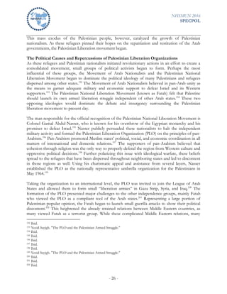 NHSMUN 2016
SPECPOL
- 26 -
This mass exodus of the Palestinian people, however, catalyzed the growth of Palestinian
nationalism. As these refugees pinned their hopes on the repatriation and restitution of the Arab
governments, the Palestinian Liberation movement began.
The Political Causes and Repercussions of Palestinian Liberation Organizations
As these refugees and Palestinian nationalists initiated revolutionary actions in an effort to create a
consolidated movement, small groups of political activists began to form. Perhaps the most
influential of these groups, the Movement of Arab Nationalists and the Palestinian National
Liberation Movement began to dominate the political ideology of many Palestinians and refugees
dispersed among other states.192
The Movement of Arab Nationalists believed in pan-Arab unity as
the means to garner adequate military and economic support to defeat Israel and its Western
supporters.193
The Palestinian National Liberation Movement (known as Fatah) felt that Palestine
should launch its own armed liberation struggle independent of other Arab states.194
These two
opposing ideologies would dominate the debate and insurgency surrounding the Palestinian
liberation movement to present day.
The man responsible for the official recognition of the Palestinian National Liberation Movement is
Colonel Gamal Abdul-Nasser, who is known for his overthrow of the Egyptian monarchy and his
promises to defeat Israel.195
Nasser publicly persuaded these nationalists to halt the independent
military activity and formed the Palestinian Liberation Organization (PLO) on the principles of pan-
Arabism.196
Pan-Arabism promoted Muslim states’ political, social, and economic coordination in all
matters of international and domestic relations.197
The supporters of pan-Arabism believed that
cohesion through religion was the only way to properly defend the region from Western culture and
oppressive political decisions.198
Further polarizing this issue with ideological warfare, these beliefs
spread to the refugees that have been dispersed throughout neighboring states and led to discontent
in those regions as well. Using his charismatic appeal and assistance from several layers, Nasser
established the PLO as the nationally representative umbrella organization for the Palestinians in
May 1964.199
Taking the organization to an international level, the PLO was invited to join the League of Arab
States and allowed them to form small “liberation armies” in Gaza Strip, Syria, and Iraq.200
The
formation of the PLO presented major challenges to the other independence groups, mainly Fatah
who viewed the PLO as a compliant tool of the Arab states.201
Representing a large portion of
Palestinian popular opinion, the Fatah began to launch small guerilla attacks to show their political
discontent.202
This heightened the already strained relations between Middle Eastern countries, as
many viewed Fatah as a terrorist group. While these complicated Middle Eastern relations, many
192 Ibid.
193 Yezid Sayigh. "The PLO and the Palestinian Armed Struggle."
194 Ibid.
195 Ibid.
196 Ibid.
197 Ibid.
198 Ibid.
199 Yezid Sayigh. "The PLO and the Palestinian Armed Struggle."
200 Ibid.
201 Ibid.
202 Ibid.
 