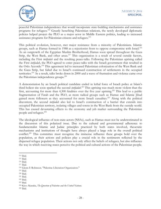 NHSMUN 2016
SPECPOL
- 28 -
peaceful Palestinian independence that would incorporate state-building mechanisms and assistance
programs for refugees.214
Greatly benefiting Palestinian relations, the newly developed diplomatic
policies helped project the PLO as a major actor in Middle Eastern politics, leading to increased
assistance programs for Palestinian citizens and refugees.215
This political evolution, however, met major resistance from a minority of Palestinians. Islamic
groups, such as Hamas formed in 1988 as a rejectionist front to oppose compromise with Israel.216
As an outgrowth of the Egyptian Muslim Brotherhood, Hamas soon spread throughout the Gaza
Strip, the West Bank, and other areas.217
This organization is a result of several outside factors,
including the First intifadah and the resulting peace-talks. Following the Palestinian uprising called
the First intifadah, the PLO agreed to enter peace-talks with the Israeli government that resulted in
the Oslo Accords.218
This agreement led to increased Palestinian colonization of the West Bank and
the Gaza Strip, but failed due to Israel’s continued construction of settlements in the occupied
territories.219
As a result, talks broke down in 2000 and a wave of frustration and violence came over
the Palestinian independence groups.220
A demonstration by an Israeli political candidate ended in lethal force of Israeli police at Islam’s
third holiest site soon sparked the second intifadah.221
This uprising was much more violent than the
first, accounting for more than 4,300 fatalities over the five year uprising.222
This lead to a public
fragmentation of Fatah and the PLO, as more radical groups such as Hamas and Islamic Jihad
gained more followers as they accounted for more Israeli casualties.223
Along with the political
discontent, the second intifadah also led to Israel’s construction of a barrier that extends into
occupied Palestinian territory, isolating villages and towns in the West Bank from the outside world.
This has caused devastating effects to the economy and job market surrounding the Palestinian
people and refugees.224
The ideological influence of non-state-actors (NSAs), such as Hamas must not be underestimated in
the discussion of this polarized issue. Due to the cultural and governmental adherence to
fundamentalist Islamic and Judaic principles practiced by both states involved, theocratic
mechanisms and institutions of thought have always played a large role in the overall political
conflict.225
This committee must recognize the immense influence these groups hold over the
population, as their actions and policies play a crucial role in the sentiments reflected by the
dispersed refugee population. Their actions not only affect the beliefs of refugees, but also influence
the way in which receiving states perceive the political and cultural actions of the Palestinian people.
214 Ibid.
215 Ibid.
216 Ibid.
217 Ibid.
218 Glenn E Robinson. "Palestine Liberation Organization."
219 Ibid.
220 Ibid.
221 Ibid.
222 Ibid.
223 Ibid.
224 Kiyo Akasaka, The Question of Palestine and the United Nations.
225 Ibid.
 
