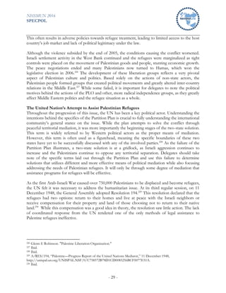 NHSMUN 2016
SPECPOL
- 29 -
This often results in adverse policies towards refugee treatment, leading to limited access to the host
country’s job market and lack of political legitimacy under the law.
Although the violence subsided by the end of 2005, the conditions causing the conflict worsened.
Israeli settlement activity in the West Bank continued and the refugees were marginalized as tight
controls were placed on the movement of Palestinian goods and people, stunting economic growth.
The peace negotiations ended and many Palestinians now turned to Hamas, which won the
legislative election in 2006.226
The development of these liberation groups reflects a very pivotal
aspect of Palestinian culture and politics. Based solely on the actions of non-state actors, the
Palestinian people formed groups that created political movements and greatly altered inter-country
relations in the Middle East.227
While some failed, it is important for delegates to note the political
motives behind the actions of the PLO and other, more radical independence groups, as they greatly
affect Middle Eastern politics and the refugee situation as a whole.
The United Nation’s Attempt to Assist Palestinian Refugees
Throughout the progression of this issue, the UN has been a key political actor. Understanding the
intentions behind the specifics of the Partition Plan is crucial to fully understanding the international
community’s general stance on the issue. While the plan attempts to solve the conflict through
peaceful territorial mediation, it was more importantly the beginning stages of the two-state solution.
This term is widely referred to by Western political actors as the proper means of mediation.
However, this term is often used as a figurehead, meaning the specific boundaries of these two
states have yet to be successfully discussed with any of the involved parties.228
As the failure of the
Partition Plan illustrates, a two-state solution is at a gridlock, as Israeli aggression continues to
increase and the Palestinians continue to oppose any territorial separation. Delegates should take
note of the specific terms laid out through the Partition Plan and use this failure to determine
solutions that utilizes different and more effective means of political mediation while also focusing
addressing the needs of Palestinian refugees. It will only be through some degree of mediation that
assistance programs for refugees will be effective.
As the first Arab-Israeli War caused over 750,000 Palestinians to be displaced and become refugees,
the UN felt it was necessary to address the humanitarian issue. At its third regular session, on 11
December 1948, the General Assembly adopted Resolution 194.229
This resolution declared that the
refugees had two options: return to their homes and live at peace with the Israeli neighbors or
receive compensation for their property and land of those choosing not to return to their native
land.230
While this compensation was a good idea in theory, the resolution saw little action. The lack
of coordinated response from the UN rendered one of the only methods of legal assistance to
Palestine refugees ineffective.
226 Glenn E Robinson. "Palestine Liberation Organization."
227 Ibid.
228 Ibid.
229 A/RES/194, “Palestine—Progress Report of the United Nations Mediator,” 11 December 1948,
http://unispal.un.org/UNISPAL.NSF/0/C758572B78D1CD0085256BCF0077E51A.
230 Ibid.
 