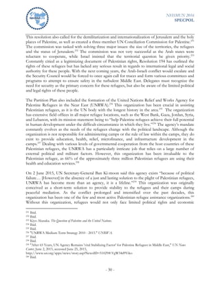 NHSMUN 2016
SPECPOL
- 30 -
This resolution also called for the demilitarization and internationalization of Jerusalem and the holy
places of Palestine, as well as created a three-member UN Conciliation Commission for Palestine.231
The commission was tasked with solving three major issues: the size of the territories, the refugees
and the status of Jerusalem.232
The commission was not very successful as the Arab states were
reluctant to cooperate, while Israel insisted that the territorial question be given priority.233
Constantly citied as a legitimizing document of Palestinian rights, Resolution 194 has outlined the
rights of these refugees but has lacked any serious result in regards to international legal and social
authority for these people. With the next coming years, the Arab-Israeli conflict would escalate and
the Security Council would be forced to once again call for truces and form various committees and
programs to attempt to ensure safety in the turbulent Middle East. Delegates must recognize the
need for security as the primary concern for these refugees, but also be aware of the limited political
and legal rights of these people.
The Partition Plan also included the formation of the United Nations Relief and Works Agency for
Palestine Refugees in the Near East (UNRWA).234
This organization has been crucial in assisting
Palestinian refugees, as it is the UN body with the longest history in the area.235
The organization
has extensive field offices in all major refugee locations, such as the West Bank, Gaza, Jordan, Syria,
and Lebanon, with its mission statement being to “help Palestine refugees achieve their full potential
in human development under the difficult circumstance in which they live.”236
The agency’s mandate
constantly evolves as the needs of the refugees change with the political landscape. Although the
organization is not responsible for administering camps or the rule of law within the camps, they do
exist to provide education, health, relief, microfinance, and infrastructure development in the
camps.237
Dealing with various levels of governmental cooperation from the host countries of these
Palestinian refugees, the UNRWA has a particularly intricate job that relies on a large number of
external political and militant factors. However, this organization has been invaluable to the
Palestinian refugee, as 66% of the approximately three million Palestinian refugees are using their
health and education services.238
On 2 June 2015, UN Secretary-General Ban Ki-moon said this agency exists “because of political
failure… [However] in the absence of a just and lasting solution to the plight of Palestinian refugees,
UNRWA has become more than an agency, it is a lifeline.”239
This organization was originally
conceived as a short-term solution to provide stability to the refugees and their camps during
peaceful mediation. As the conflict prolonged and intensified over the past decades, this
organization has been one of the few and most active Palestinian refugee assistance organizations.240
Without this organization, refugees would not only face limited political rights and economic
231 Ibid.
232 Ibid.
233 Kiyo Akasaka. The Question of Palestine and the United Nations.
234 Ibid.
235 Ibid.
236 "UNRWA Medium Term Strategy 2010 - 2015." UNRWA.
237 Ibid.
238 Ibid.
239 "After 65 Years, UN Agency Remains 'vital Stabilizing Factor' for Palestine Refugees in Middle East," UN News
Center, June 2, 2015, accessed June 25, 2015,
http://www.un.org/apps/news/story.asp?NewsID=51029#.VgW34d9Viko
240 Ibid.
 