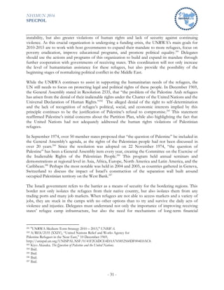 NHSMUN 2016
SPECPOL
- 31 -
instability, but also greater violations of human rights and lack of security against continuing
violence. As this crucial organization is undergoing a funding crisis, the UNRWA’s main goals for
2010-2015 are to work with host governments to expand their mandate to more refugees, focus on
poverty eradication, improve educational programs, and promote political equality.241
Delegates
should use the actions and programs of this organization to build and expand its mandate through
further cooperation with governments of receiving states. This coordination will not only increase
the level of humanitarian assistance for these refugees, but also provide the possibility of the
beginning stages of normalizing political conflict in the Middle East.
While the UNRWA continues to assist in supporting the humanitarian needs of the refugees, the
UN still needs to focus on protecting legal and political rights of these people. In December 1969,
the General Assembly stated in Resolution 2535, that “the problem of the Palestine Arab refugees
has arisen from the denial of their inalienable rights under the Charter of the United Nations and the
Universal Declaration of Human Rights.”242
The alleged denial of the right to self-determination
and the lack of recognition of refugee’s political, social, and economic interests implied by this
principle continues to be the justification of Palestine’s refusal to compromise.243
This statement
reaffirmed Palestine’s initial concerns about the Partition Plan, while also highlighting the fact that
the United Nations had not adequately addressed the human rights violations of Palestinian
refugees.
In September 1974, over 50 member states proposed that “the question of Palestine” be included in
the General Assembly’s agenda, as the rights of the Palestinian people had not been discussed in
over 20 years.244
Since the resolution was adopted on 22 November 1974, “the question of
Palestine” has been a General Assembly item every year, creating the Committee on the Exercise of
the Inalienable Rights of the Palestinian People.245
This program held annual seminars and
demonstrations at regional level in Asia, Africa, Europe, North America and Latin America, and the
Caribbean.246
Perhaps the most notable was held in 2004 and 2005, as countries gathered in Geneva,
Switzerland to discuss the impact of Israel’s construction of the separation wall built around
occupied Palestinian territory on the West Bank.247
The Israeli government refers to the barrier as a means of security for the bordering regions. This
border not only isolates the refugees from their native country, but also isolates them from any
trading ports and many job markets. When refugees are not able to access markets and a variety of
jobs, they are stuck in the camps with no other options than to try and survive the daily acts of
violence and injustice. Delegates must understand not only the importance of improving receiving
states’ refugee camp infrastructure, but also the need for mechanisms of long-term financial
241 "UNRWA Medium Term Strategy 2010 – 2015," UNRWA.
242 A/RES/2535 (XXIV), “United Nations Relief and Works Agency for
Palestine Refugees in the Near East,” 10 December 1969,
http://unispal.un.org/UNISPAL.NSF/0/41F2C6DCE4DAA765852560DF004E0AC8.
243 Kiyo Akasaka. The Question of Palestine and the United Nations.
244 Ibid.
245 Ibid.
246 Ibid.
247 Ibid.
 