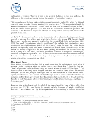 NHSMUN 2016
SPECPOL
- 32 -
stabilization of refugees. This wall is one of the greatest challenges to this issue and must be
addressed by this committee, keeping in mind the principles of national sovereignty.
This barrier brought the issue back to the international community and in 2012 when The General
Assembly voted to make Palestine a nonmember observer state.248
This designation allowed the
Palestinians to join the International Criminal Court, and more than 20 other international treaties.249
With this added political prowess, it is clear that the international community prioritizes the
assistance of the Palestinian people and refugees, but many political obstacles still remain as the
gridlock of this issue.
As the UN’s efforts seemed to focus on the humanitarian effects of this this barrier, more evidence
seemed to uncover there efforts were relatively ineffective. After several UN thematic Special
Rapporteurs visited refugee camps in Israel and/or the occupied Palestinian territory from 2002-
2006, they noted “the polices of collective punishment” that included land confiscations, house
demolitions, and implantation of settlements and settlers.250
Since this time, the Human Rights
Council has repeatedly called upon Israel to halt the vast human rights violations caused by the
barrier and military occupation of the West Bank. Ignoring the comments and evidence found by
the UN, citing it as “one-sided”, the Israeli government continues to marginalize these refugees,
ultimately leaving the UN powerless. The UN has done a considerable amount to improve both the
Israeli-Arab conflict and the Palestinian refugee situation, but has suffered from a lack of host
county governmental coordination and effort.
Khan Younis Camp
Khan Younis is located in the Gaza Strip a couple miles from the Mediterranean coast, where it
remains a major commercial route and trading point for the Middle East.251
After the 1948 war,
35,000 refugees took shelter within the camp and today it is home to nearly 72,000 refugees.252
Due
to the location of the camp, these refugees have been the victims of Israeli politics and defense
strategies. Over the years, many of the refugees have lost their shelters due to Israel Defense Forces’
operations and various Hamas terrorist attacks.253
Living in constant fear of violence from both Arab
extremists and the Israeli government, these Palestinians often find it difficult to do daily activities.
In order to curb the negative affects of this violence, the UNRWA has commenced a significant re-
housing project.254
However, this project has recently been halted due to the Israeli blockade of Gaza, which has
prevented the UNRWA from brining in materials to help thousands of people rebuild their
structures.255
The UNRWA has only received permission in 2010 to bring in a limited amount of
248 Joe Lauria, "U.S. Raises Pressure on Israel Over Palestinians.”
249 Ibid.
250 Kiyo Akasaka The Question of Palestine and the United Nations.
251 "Camp Profile: Khan Younis," UNRWA, 2014, accessed 6 July 2015, http://www.unrwa.org/where-we-
work/gaza/camp-profiles?field=1.
252 Ibid.
253 Ibid.
254Ibid.
255 Ibid.
 