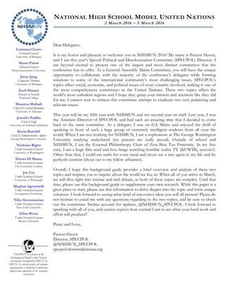 Costanza Cicero
Secretary-General
University of Bologna
Shaan Pattni
Director-General
Pennsylvania State University
Jinny Jung
Conference Director
University of Michigan
Zach Hauser
Director of Security
Pomona College
Maunica Malladi
Chief of External Relations
University of Alabama
Jennifer Padilla
Chief of Staff
University of Southern California
Kevin Burchill
Chief of Administrative Affairs
George Washington University
Nicholas Rigler
Under-Secretary-General
University of Washington
Elettra Di Massa
Under-Secretary-General
City University London
Joy Cui
Under-Secretary-General
University of Pittsburgh
Meghan Agostinelli
Under-Secretary-General
Georgetown University
Nika Arzoumanian
Under-Secretary-General
New York University
Elliot Weiss
Under-Secretary-General
Brown University
NHSMUN is a project of the
International Model United Nations
Association, Incorporated (IMUNA).
IMUNA, a not-for-profit, all volunteer
organization, is dedicated to furthering
global issues education at the secondary
school level.
NATIONAL HIGH SCHOOL MODEL UNITED NATIONS
2 March 2016 – 5 March 2016
Dear Delegates,
It is my honor and pleasure to welcome you to NHSMUN 2016! My name is Paxton Haven,
and I am this year’s Special Political and Decolonization Committee (SPECPOL) Director. I
am beyond excited to present one of the largest and most distinct committees that the
conference has to offer. As a General Assembly Mains Committee, you will have the unique
opportunity to collaborate with the majority of the conference’s delegates while forming
solutions to some of the international community’s most challenging issues. SPECPOL’s
topics affect social, economic, and political issues of every country involved, making it one of
the most comprehensive committees in the United Nations. These two topics affect the
world’s most turbulent regions and I hope they grasp your interest and attention like they did
for me. I cannot wait to witness this committee attempt to eradicate two very polarizing and
relevant issues.
This year will be my fifth year with NHSMUN and my second year on staff. Last year, I was
the Assistant Director of SPECPOL and had such an amazing time that I decided to come
back to the same committee. As a delegate, I was on GA Mains and enjoyed the thrill of
speaking in front of such a large group of extremely intelligent students from all over the
world. When I am not working for NHSMUN, I am a sophomore at The George Washington
University studying undeclared (my parents are really proud). Outside of school and
NHSMUN, I am the External Philanthropy Chair of Zeta Beta Tau Fraternity. In my free
time, I am a huge film nerd and love binge watching horrible reality TV (KUWTK, anyone?).
Other than that, I could eat sushi for every meal and never see a tree again in my life and be
perfectly content (shout out to my fellow urbanites).
Overall, I hope this background guide provides a brief overview and analysis of these two
topics and inspires you to inquire about the world we live in. When all of you arrive in March,
we will dive right into intense and rich debate, as both of these topics are complex. Until that
time, please use this background guide to supplement your own research. While this paper is a
great place to start, please use this information to delve deeper into the topic and form unique
solutions. I look forward to seeing what kind of innovative ideas you will all present! Please do
not hesitate to email me with any questions regarding to the two topics, and be sure to check
out the committee Twitter account for updates, @NHSMUN_SPECPOL. I look forward to
speaking with all of you, and cannot express how excited I am to see what your hard work and
effort will produce!!
Peace and Love,
Paxton Haven
Director, SPECPOL
@NHSMUN_SPECPOL
specpol.nhsmun@imuna.org
 