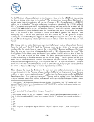 NHSMUN 2016
SPECPOL
- 34 -
As the Palestinian refugees in Syria are in need more now than ever, the UNRWA is experiencing
the largest funding crisis since its formation.265
The commissioner general, Pierre Krahenbul is
quoted stating that the organization will run out of money by 2015 September due to a USD 100
million gap in its funding.266
In order to keep the organization operational, the UNRWA will end
85% of its short-term contracts with international consultants and they predict the next cuts will fall
on the 700 schools that educate over half a million children.267
This will leave many children exposed
to radicalization and greater influence from the various non-state actors that terrorize the Middle
East. As the situation in Syria continues to escalate, the UNRWA appealed for a Regional Crisis
Emergency fund.268
As the 2014 appeal was only 50% funded, the UNRWA published a report
outlining the needs of the Regional Appeal in 2015.269
Despite doing all it can to assist the refugees,
the UNRWA is facing many external problems such as militant conflict that make their job even
harder.
This funding crisis has hit the Yarmouk refugee camp in Syria very hard, as it has suffered the most
from the civil war.270
In 2015 April, the Yarmouk camp was the victim of a terrorist attack
conducted by the Islamic State of Iraq and the Levant (ISIL).271
Bombed and besieged by Syrian
forces for over two years, these refugees awoke in April to ISIL militants seizing the camp.272
The
London-based Syrian Observatory for Human Rights predicts that ISIL controls over 90% of the
camp.273
As 18,000 refugees are now trapped, the Syrian government continues to drop barrel
bombs on this camp in an effort to drive out the terrorist group.274
As the Syrian Civil War gets
worse and “as terror closes in on Yarmouk from all sides, residents have two choices -- to attempt
to flee what was their place of refuge, or to stay inside what the UN says now resembles a camp of
death.”275
As this may seem an like an easy choice in terms of safety, many refugees are scared to flee
the camps as they do not have legal or political rights in many countries.
Many refugees that made the decision to flee were met with further discrimination. Jordan is a
popular destination for the Palestine refugees that have fled Syria, but the country is facing the same
problem as many, overpopulation of camps.276
Jordan therefore has recently expelled and blocked
Palestinian refugees from entering the country.277
Without legal or political rights, these Palestinian
refugees have now escaped the militant violence only to become displaced persons without a stable
265 Grant, Harriet, "UN Agency That Supports Palestinian Refugees Faces Funding Crisis," The Guardian, July 2, 2015,
accessed 25 June 2015, http://www.theguardian.com/world/2015/jul/02/un-relief-and-works-agency-funding-crisis-
palestinian-refugees-yarmouk-damascus.
266 Ibid.
267 Ibid.
268 Pierre Krahenbuhl. "Syria Regional Crisis Emergency Appeal 2015."
269 Ibid.
270 Atika Shubert, Bharati Naik, and Nick Thompson, "Yarmouk Refugees Describe ISIS Raid on Syrian Camp," CNN,
April 15, 2015, Accessed June 25, 2015, http://www.cnn.com/2015/04/13/middleeast/syria-yarmouk-isis-shubert/.
271 Ibid.
272 Ibid.
273 Ibid.
274 Ibid.
275 Ibid.
276 Areej Abuqudairi, "Report: Jordan Deports Palestinian Refugees," Al Jazeera, August 17, 2014, Accessed July 25,
2015.
277 Ibid.
 