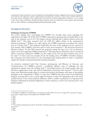 NHSMUN 2016
SPECPOL
- 35 -
community and exposed to gross exploitation and political violence. While many camps experience
the same issues, delegates must understand the need for situation-dependent solutions. As no camp
is the same, this committee should develop solutions that are tailored to each region and receiving
state as each will have varying political and humanitarian needs.
CURRENT STATUS
Challenges Facing the UNWRA
The recent funding crisis surrounding the UNRWA has brought many issues regarding this
organization into light. On 26 July 2015, UNRWA announced a growing risk of possible delay to the
start of the academic year in over 700 refugee schools, affecting half a million students across the
Middle East.278
This delay stemmed from the USD 101 million deficit of the organization’s
education programs.279
Without any other option, the UNRWA proposed to postpone the school
year on 2 August 2015.280
This proposal would delay that start of the academic year for a period of
four months, while UNRWA used their staff to locate more donations.281
The Secretary-General of
Palestine Cabinet, Ali Abu Diak rejected this proposal, stating that there has to be an alternative
option other than neglecting childhood education.282
Stressing that the Palestinian side is exerting all
efforts to increase funding for UNRWA, he also called on the UN and other member states to do
the same.283
As this is just one example of how the funding crisis of UNRWA will affect refugees,
this committee must find solutions to the increasingly large funding deficit in order to adequately
support the already existing humanitarian assistance programs.
An interview conducted with Chris Gunness, spokesperson and Director of Advocacy and
Communications for UNRWA, presents a completely different array of challenges for this
organization separate from the funding crisis.284
According Gunness, the Israeli people often feel
that these organizations work only with the Palestinians and protect their interests.285
On the other
hand, some Palestinian people object to western intervention and disagree with many of the guiding
principles of the organization.286
While it is clear that UNRWA does great work for the Palestinian
refugees, receiving states such as Israel might be hesitant to allow the organization all of the access
needed because of the various political affiliations. With a conflict so polarized, it is important that
delegates understand the political implications of their solutions, as well as the receiving state’s own
political agenda.
278 "PA Rejects UNRWA’s Possible Delay of Academic Year 2015-2016," WAFA, 15 August 2015, accessed 25 August
2015, http://english.wafa.ps/index.php?action=detail&id=29000.
279 Ibid.
280 Ibid.
281 Ibid.
282 Ibid.
283 Ibid.
284 "The Toughest Spokesperson's Job in the World? A Decade Speaking out for Palestinian Humanitarian Needs," UN
News Center..
285 Ibid.
286 Ibid.
 