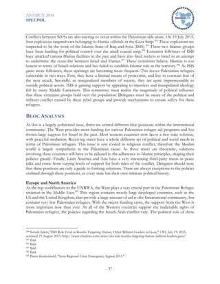 NHSMUN 2016
SPECPOL
- 37 -
Conflicts between NSAs are also starting to occur within the Palestinian side alone. On 19 July 2015,
four explosions targeted cars belonging to Hamas officials in the Gaza Strip.294
These explosions are
suspected to be the work of the Islamic State of Iraq and Syria (ISIS).295
These two Islamic groups
have been battling for political control over the small coastal strip.296
Extremist followers of ISIS
have attacked various Hamas facilities in the past and have also fired rockets at Israel in an attempt
to undermine the cease-fire between Israel and Hamas.297
These extremists believe Hasmas is too
lenient in terms of Israeli relations and has failed to establish Islamic rule in the territory.298
As ISIS
gains more followers, these uprisings are becoming more frequent. This leaves Palestinian refugees
vulnerable in two ways. First, they have a limited means of protection, and live in constant fear of
the next attack. Secondly, as marginalized members of society, they are quite impressionable to
outside political actors. ISIS is gaining support by appealing to injustices and manipulated ideology
felt by many Middle Easterners. This committee must realize the magnitude of political influence
that these extremist groups hold over the population. Delegates must be aware of the political and
militant conflict caused by these rebel groups and provide mechanisms to ensure safety for these
refugees.
BLOC ANALYSIS
As this is a largely politicized issue, there are several different bloc positions within the international
community. The West provides most funding for various Palestinian refugee aid programs and has
shown large support for Israel in the past. Most western countries now favor a two state solution,
with peaceful mediation. Receiving states have a whole different set of political and social needs in
terms of Palestinian refugees. This issue is one rooted in religious conflict, therefore the Muslim
world is largely sympathetic to the Palestinian cause. As these states are theocratic, solutions
involving these countries will have to be tailored to the adherence to Islamic principles, shaping their
policies greatly. Finally, Latin America and Asia have a very interesting third-party status in peace
talks and come from varying levels of support for both sides of the conflict. Delegates should note
that these positions are only a guide to forming solutions. There are always exceptions to the policies
outlined through these positions, as every state has their own intricate political history.
Europe and North America
As the top contributors to the UNRWA, the West plays a very crucial part in the Palestinian Refugee
situation in the Middle East.299
This region contains mostly large developed countries, such as the
US and the United Kingdom, that provide a large amount of aid to the International community, but
contains very few Palestinian refugees. With the recent funding crisis, the support from the West is
more important now than ever. As all of the Western countries support the inalienable rights of
Palestinian refugees, the policies regarding the Israeli-Arab conflict vary. The political role of these
294 Suhaib Salem,"ISIS Role Eyed in Bombs Targeting Hamas, Other Militant Leaders in Gaza," CBS, July 19, 2015,
accessed 25 August 2015, http://www.cbsnews.com/news/isis-role-bombs-targeting-hamas-militant-leaders-gaza/.
295 Ibid.
296 Ibid.
297 Ibid.
298 Ibid.
299 Pierre Krahenbuhl, "Syria Regional Crisis Emergency Appeal 2015."
 