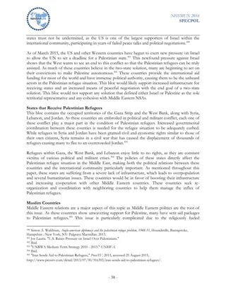 NHSMUN 2016
SPECPOL
- 38 -
states must not be undermined, as the US is one of the largest supporters of Israel within the
international community, participating in years of failed peace talks and political negotiations.300
As of March 2015, the US and other Western countries have begun to exert new pressure on Israel
to allow the UN to set a deadline for a Palestinian state.301
This newfound pressure against Israel
shows that the West wants to see an end to this conflict so that the Palestinian refugees can be truly
assisted. As much of these countries believe in the two-state solution, many are beginning to act on
their convictions to make Palestine autonomous.302
These countries provide the international aid
funding for most of the world and have immense political authority, causing them to be the unheard
actors in the Palestinian refugee situation. This bloc would likely support increased infrastructure for
receiving states and an increased means of peaceful negotiation with the end goal of a two-state
solution. This bloc would not support any solution that defined either Israel or Palestine as the sole
territorial representative and any cohesion with Middle Eastern NSAs.
States that Receive Palestinian Refugees
This bloc contains the occupied territories of the Gaza Strip and the West Bank, along with Syria,
Lebanon, and Jordan. As these countries are embroiled in political and militant conflict, each one of
these conflict play a major part in the condition of Palestinian refugees. Increased governmental
coordination between these counties is needed for the refugee situation to be adequately curbed.
While refugees in Syria and Jordan have been granted civil and economic rights similar to those of
their own citizens, Syria remains in a civil war that has caused the displacement of thousands of
refugees causing many to flee to an overcrowded Jordan.303
Refugees within Gaza, the West Bank, and Lebanon enjoy little to no rights, as they are constant
victims of various political and militant crises.304
The policies of these states directly affect the
Palestinian refugee situation in the Middle East, making both the political relations between these
countries and the international community particularly important. As mentioned throughout this
paper, these states are suffering from a severe lack of infrastructure, which leads to overpopulation
and several humanitarian issues. These countries would be in favor of boosting their infrastructure
and increasing cooperation with other Middle Eastern countries. These countries seek re-
organization and coordination with neighboring countries to help them manage the influx of
Palestinian refugees.
Muslim Countries
Middle Eastern relations are a major aspect of this topic as Middle Eastern politics are the root of
this issue. As these countries show unwavering support for Palestine, many have sent aid packages
to Palestinian refugees.305
This issue is particularly complicated due to the religiously fueled
300 Simon A. Waldman, Anglo-american diplomacy and the palestinian refugee problem, 1948-51, Houndmills, Basingstoke,
Hampshire ; New York, NY: Palgrave Macmillan. 2015.
301 Joe Lauria. "U.S. Raises Pressure on Israel Over Palestinians."
302 Ibid.
303 "UNRWA Medium Term Strategy 2010 - 2015." UNRWA.
304 Ibid.
305 "Iran Sends Aid to Palestinian Refugees," PressTV, 2013, accessed 25 August 2015,
http://www.presstv.com/detail/2013/07/30/316392/iran-sends-aid-to-palestinian-refugees/.
 