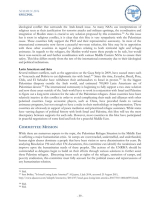NHSMUN 2016
SPECPOL
- 39 -
ideological conflict that surrounds the Arab-Israeli issue. As many NSAs use interpretations of
religious texts as their justification for terrorist attacks and militant uprisings, the coordination and
integration of Muslim states is crucial to any solution proposed by this committee.306
As this issue
has it roots in religious conflict, it is clear that this bloc is very sympathetic with the Palestinian
cause. These countries fully support the PLO and their representative autonomy. As most of the
international community now favors a peaceful two-state solution, this bloc may be in opposition
with these other countries in regard to policies relating to both territorial right and refugee
assistance. In regards to the refugees, the Muslim world wants these people to be safe, but would
favor non-western aid and further coordination with various Middle Eastern NSAs to ensure their
safety. This bloc differs mostly from the rest of the international community due to their ideological
and political inclinations.
Latin American and Asia
Several militant conflicts, such as the aggression on the Gaza Strip in 2009, have caused states such
as Venezuela and Bolivia to cut diplomatic ties with Israel.307
Since this time, Ecuador, Brazil, Peru,
Chile, and El Salvador have withdrawn their ambassadors to Israel in protest.308
As the biggest
Palestinian diaspora outside the Arab world, and estimated 700,000 Latin Americans are of
Palestinian decent.309
The international community is beginning to fully support a two-state solution
and now these areas outside of the Arab world have to work in conjunction with Israel and Palestine
to figure out a long-term solution for the sake of the Palestinian refugees. Asian countries have been
relatively inactive in this conflict in order to avoid complicating their trade and alliances with other
polarized countries. Large economic players, such as China, have provided funds to various
assistance programs, but not enough to have a stake in their methodology or implementation. These
countries are obviously in support of peace mediation and prioritized refugee assistance. While states
have varying degrees of political history with both Israel and Palestine, this bloc will see the most
discrepancy between supports for each side. However, most countries in this bloc have participated
in peaceful negotiations of some kind and look for a peaceful Middle East.
COMMITTEE MISSION
While there are numerous aspects to the topic, the Palestinian Refugee Situation in the Middle East
is suffering a major humanitarian crisis. As camps are overcrowded, understaffed, and underfunded,
human rights abuses dominate a people that have been victim to serve discrimination for years. By
analyzing Resolution 194 and other UN documents, this committee can identify the weaknesses and
improve upon the humanitarian needs of these peoples. The actions of the UNRWA should be
commended as delegates begin to build on their efforts through various solutions to further assist
these Palestine refugees. Discussing issues such as rights of the refugee, sanitation of camps, and
poverty eradication, this committee must fully account for the political causes and repercussions of
any humanitarian solution.
306 Ibid.
307 Sam Bollier, "Is Israel Losing Latin America?" Al Jazeera, 1 July 2014, accessed 25 August 2015,
http://www.aljazeera.com/indepth/interactive/2014/07/israel-gaza-losing-latin-america-2014731111846443951.html.
308 Ibid.
309 Ibid.
 