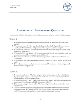 NHSMUN 2016
SPECPOL
- 41 -
RESEARCH AND PREPARATION QUESTIONS
As mentioned in the Note on Research and Preparation, delegates must answer each of these questions in their position papers.
TOPIC A
1. Has your country ever experienced territorial disputes? If so, is it solved and how was it
solved?
2. What is your country’s policy regarding the Nagorno-Karabakh dispute? Do they support
Azerbaijan? Armenia? Or the independence of the Nagorno Karabakh people?
3. What are some alternative methods of compromise and discussion that your country would
support for this conflict?
4. What level of UN intervention with the governments of Armenia and Azerbaijan would your
country recommend for solving this territorial dispute?
5. What are some solutions to mediate the escalating militant conflict between Armenia and
Azerbaijan?
6. What are some preemptive solutions to minimize causalities if military conflict were to break
out?
7. How will your country use the territorial ownership of Azerbaijan to solve the dispute and
further facilitate compromise?
TOPIC B
1. Is your country home to Palestinian refugees? If so, to what extent are they politically and
legally recognized by your national government? If not, how does your country deal with
general refugees located in their borders?
2. What is your country’s policy towards the Arab-Israeli conflict? How has this policy affected
your country’s involvement in Middle Eastern geo-politics?
3. Does your country provide any aid to Palestinian refugees? If so, how much and to what
organizations?
4. To what extent would your country promote governmental coordination with outside aid
organizations and NGOs such as UNRWA? If your national government does not agree
with Western intervention, what are some solutions that they will promote?
 