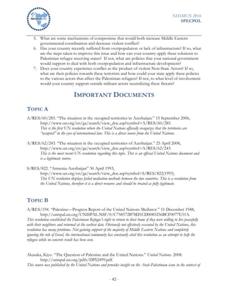 NHSMUN 2016
SPECPOL
- 42 -
5. What are some mechanisms of compromise that would both increase Middle Eastern
governmental coordination and decrease violent conflict?
6. Has your country recently suffered from overpopulation or lack of infrastructure? If so, what
are the steps taken to improve this issue and how can your country apply these solutions to
Palestinian refugee receiving states? If not, what are policies that your national government
would support to deal with both overpopulation and infrastructure development?
7. Does your country experience conflict as the product of violent Non-State Actors? If so,
what are their policies towards these terrorists and how could your state apply these policies
to the various actors that affect the Palestinian refugees? If not, to what level of involvement
would your country support outside militant actors neutralizing these threats?
IMPORTANT DOCUMENTS
TOPIC A
A/RES/60/285. “The situation in the occupied territories in Azerbaijan.” 15 September 2006,
http://www.un.org/en/ga/search/view_doc.asp?symbol=A/RES/60/285.
This is the first UN resolution where the United Nations officially recognizes that the territories are
“occupied” in the eyes of international law. This is a direct source from the United Nations.
A/RES/62/243. “The situation in the occupied territories of Azerbaijan.” 25 April 2008,
http://www.un.org/en/ga/search/view_doc.asp?symbol=A/RES/62/243.
This is the most recent UN resolution regarding this topic. This is an official United Nations document and
is a legitimate source.
S/RES/822. “Armenia-Azerbaijan” 30 April 1993,
http://www.un.org/en/ga/search/view_doc.asp?symbol=S/RES/822(1993).
This UN resolution displays failed mediation methods between the two countries. This is a resolution from
the United Nations, therefore it is a direct resource and should be treated as fully legitimate.
TOPIC B
A/RES/194. “Palestine—Progress Report of the United Nations Mediator.” 11 December 1948,
http://unispal.un.org/UNISPAL.NSF/0/C758572B78D1CD0085256BCF0077E51A.
This resolution established the Palestinian Refugee’s right to return to their home if they were willing to live peacefully
with their neighbors and returned at the earliest date. Obviously not effectively executed by the United Nations, this
resolution has many problems. Not gaining support of the majority of Middle Eastern Nations and completely
ignoring the role of Israel, the international community has constantly cited this resolution as an attempt to help the
refugees while no concrete result has been seen.
Akasaka, Kiyo. “The Question of Palestine and the United Nations.” United Nations. 2008.
http://unispal.un.org/pdfs/DPI2499.pdf.
This source was published by the United Nations and provides insight on the Arab-Palestinian issue in the context of
 